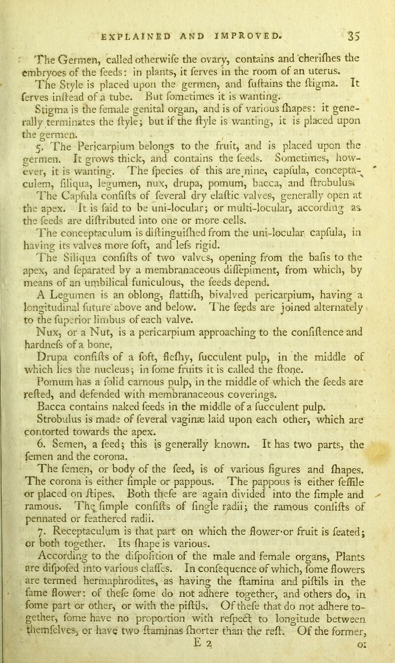 The Germen, called otherwife the ovary, contains and cherifhes the embryoes of the feeds: in plants, it ferves in the room of an uterus. The Style is placed upon the germen, and fuftains the ftigma. It ferves inlfead of a tube. But fometimes it is wanting. Stigma is tire female genital organ, and is of various fhapes: it gene- rally terminates the llyle; but if the ftyle is wanting, it is placed upon the germen. , 5. The Pericarpium belongs to the fruit, and is placed upon the eermen. It grows thick, and contains the feeds. Sometimes, how- ever, it is wanting. The fpecies of this are.nine, capfula, concepta- cuiem, filiqua, legumen, nux, drupa, pomum, bacca, and ftrobulusi The Capfula confifts of feveral dry elaftic valves, generally open at the apex. It is faid to be uni-locular; or multi-locular, according as the feeds are diftributed into one or more cells. The conceptaculum is diftinguifhed from the uni-locular capfula, in having its valves more foft, and lefs rigid. The Siliqua confifts of two valves, opening from the bafts to the apex, and feparated by a membranaceous diffepimerit, from which, by means of an umbilical funiculous, the feeds depend. A Legumen is an oblong, flattifh, bivalved pericarpium, having a longitudinal future'above and below. The feeds are joined alternately to the fuperior limbus of each valve. Nux, or a Nut, is a pericarpium approaching to the conftftence and hardnefs of a bone, Drupa confifts of a foft, flefliy, fucculent pulp, in the middle of which lies the nucleus; in fome fruits it is called the ftone. Pomum has a folid carnous pulp, in the middle of which the feeds are refted, and defended with membranaceous coverings. Bacca contains naked feeds in the middle of a fucculent pulp. Strobulus is made of feveral vaginae laid upon each other, which are contorted towards the apex. 6. Semen, a feed; this is generally known. It has two parts, the femen and the corona. The femen, or body of the feed, is of various figures and fhapes. The corona is either fimple or pappous. The pappous is either feffile or placed on ftipes. Both thefe are again divided into the fimple and ramous. Thq fimple confifts of fingle radii; the ramous confifts of pennated or feathered radii. 7. Receptaculym is that part on which the flower-or fruit is feated; or both together. Its fhape is various. According to the difpofition of the male and female organs, Plants are difpofed into various claffes. In confequence of which, fome flowers are termed hermaphrodites, as having the ftamina and piftils in the fame flower: of thefe fome do not adhere together, and others do, in fome part or other, or with the piftils. Of thefe that do not adhere to- gether, fome have no proportion with refpect to longitude between themfelves, or have two ftaminas fhorter than the reft. Of the former, E 2 o: