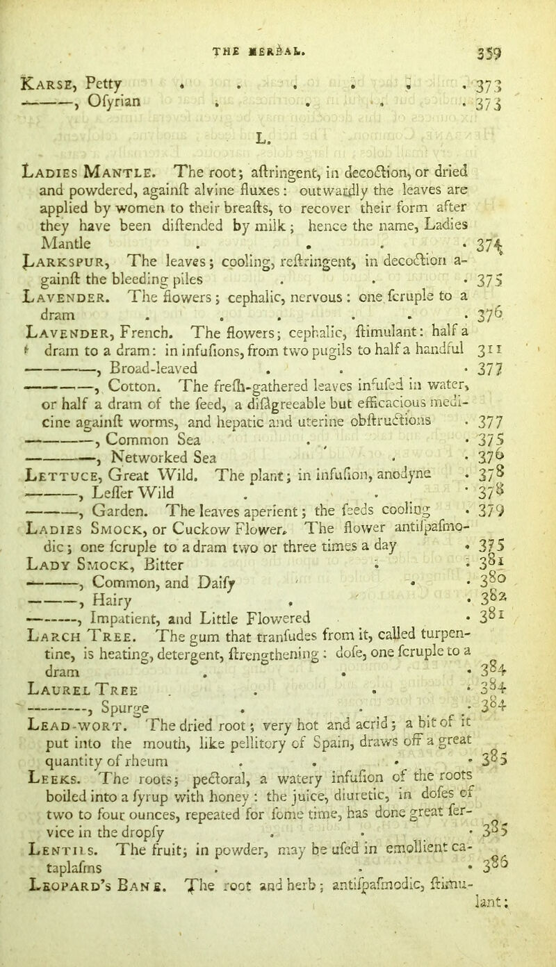 Karse, Petty , Ofyrian 37.1 37 3 L. Ladies Mantle. The root; aftringent, in deco&ion,or dried and powdered, againft alvine fluxes: outwardly the leaves are applied by women to their breafts, to recover their form after they have been diftended by miik; hence the name, Ladies Mantle . ... 37^ Larkspur, The leaves; cooling, reftringent, in decodlion a- gainft the bleeding piles . . *375 Lavender. The flowers ; cephalic, nervous : one fcruple to a dram . . . ... 376. Lavender, French. The flowers; cephalic, ftimulant: half a t dram to a dram: in infufions, from two pugils to half a handful 311 , Broad-leaved . . *377 —? Cotton. The frefh-gathered leaves inurfed in water, or half a dram of the feed, a dillgreeable but efficacious medi- cine againft worms, and hepatic and uterine obftrudtions . 377 , Common Sea . *375 , Networked Sea • -37^ Lettuce, Great Wild. The plant; in infuflon, anodyne . 37S , Lefl'erWild . . * 37^ , Garden. The leaves aperient; the feeds cooling . 379 Ladies Smock, or Cuckow Flower. The flower antilpaflno- dic; one fcruple to a dram two or three times a day . 375 Lady Smock, Bitter i ; 3ai , Common, and Daify * • 3°° , Hairy . • 3a54 , Impatient, and Little Flowered • 3^* Larch Tree. The gum that tranfudes from it, called turpen- tine, is heating, detergent, {Lengthening : dofe, one fcruple to a dram . . • 3a4 Laurel Tree . • * 3y4 , Spurge . • / 3°4 Lead-wort. The dried root; very hot and acrid; abitof it put into the mouth, like pellitory of Spain, draws off a great quantity of rheum . . • • 3^5 Leeks. The roots; peHoral, a watery infuflon of the roots boiled into a fyrup with honey : the juice, diuretic, in dofes ct two to four ounces, repeated for lbme time, has done great fer- vice in the dropfy . • • 3a5 Lentiis. The fruit; in powder, may be ufed in emollient ca- taplafms . . • 385 Leopard’s Ban s. roct and herb; antifpafmodic, ftimu- lant ;