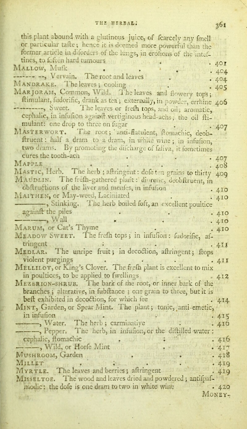 this plant abound v/ith a glutinous juice, of fcarcely any fmell or particular tafte; hence it is deemed more powerful than the former article in diforders of the lungs, in erolions of the mtef- tincs, to fbften hard tumours Mallow, Mufk . . * , Vervain. The root and leaves Mandrake, i'he leaves; cooling Mar jORAr.i, Common, IVild. j. he leaves and flowery tops 5 ftimulant, fudorific, drank as tea; externally, in powder, errhine , Sweet. I he leaves or frefh tops, and oil, aromatic, Cephalic, in infufion againft vertiginoushead-aens; the oil fti- mulant: one drop to three on fiigar Masterwort. Tiie root; ’ anti-flatulent, ftomac’nic, deob- ftruent: halt a dram to a dram, in white wine ; in infufion, two drams. By promoting the tiucharge of faliva, it fometimes cures the tooth-acii Mapple ... Mastic, Herb. The herb ; aftringent: dofetm grains to thirty M audlin. T he frefh-gathered plant: di> reuc, .Jeobftruent, in obftrudions of the liver and menfes, in infufion Maithen, or May-weed, Lacihiated , Stinking. The herb boiled foft, an excellent poultice againft the piles , Wall . . Marum, or Cat’s Thyme MeadowSweet. The frefh tops ; in infufion: fudorific, af- tringent : . Medlar. I'he unripe fruit; in decodicn, aftringent; ftops violent purgings .... Mellilot, or King’s Clover. The ftefh plant is excellent to mix in poultices, to be applied to fwellings Mezurion-shrub. The bark of the root, or inner bark of the branches ; alterative, in fubftance ; one grain to three, but it is beft exhibited in decodion, for which fee Mint, Garden, or Spear Mint. The plant; tonic, _anti emetic, in infufion , Water. The herb ; carminative , Pepper. The herb, in infufion, or the diftiiled water : cephalic, ftomachic . : n . 416 , Wild, or Horfe Mint . . 417 Mushroom, Garden . . .418 Millet ..... 419 Myrtle. The leaves and berries; aftringent . 419 Misseltoe. The wood and leaves dried and powdered; antifpaf- iTiodic: the dofe is one dram to two in white wine . 420 Money- 401 404 404 405 406 407 407 408 409 410 410 410 410 410 41 x 411 412 414 415 4x6