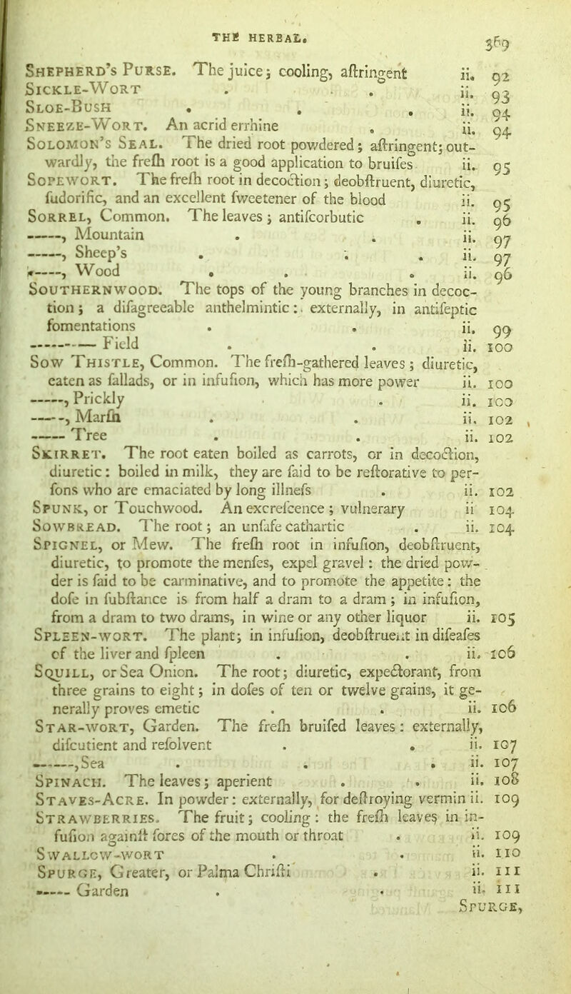 juice; cooling, aftringent n. ii. ii. ii. Shepherd’s Purse. The Sickle-Wort Sloe-Bush Sneeze-Wort. An acrid errhine Solomon’s Seal. The dried root powdered; aftringent;out- wardly, the frefli root is a good application to bruifes ii. Sopewort. The frefh root in decoction; deobftruent, diuretic, fudorific, and an excellent fweetener of the blood ii. Sorrel, Common. The leaves ; antifcorbutic . ii. , Mountain . . ii. , Sheep’s . ; . ii, W , Wood . . ii. Southernwood. The tops of the young branches in decoc- tion; a difagreeable anthelmintic: . externally, in antifeptic fomentations . . ii, Field . . ii. Sow Thistle, Common. The frefti-gathered leaves; diuretic, eaten as fallads, or in infufion, which has more power ii. , Prickly . ii. , Mar£h . . ii. Tree . . ii. Skirret. The root eaten boiled as carrots, or in decoiftion, diuretic: boiled in milk, they are faid to be reftorative to per- fons who are emaciated by long illnefs . ii. Spunk, or Touchwood. An excrelbence ; vulnerary ii Sowbread. The root; an unfafecathartic . ii. SriGNEL, or Mew. The frelh root in infufion, deobftruent, diuretic, to promote the menfes, expel gravel: the dried pow- der is faid to be carminative, and to promote the appetite: the dofe in fubftance is from half a dram to a dram ; in infufion, from a dram to two drams, in wine or any other liquor Spleen-wort. The plant; in infulion, deobftruent in difeafes of the liver and fpleen . . ii. Squill, or Sea Onion. The root; diuretic, expectorant, from three grains to eight; in dofes of ten or twelve grains, it ge- nerally proves emetic . . ii. Star-wort, Garden. The frefti bruifed leaves: externally, difcutient and refolvent . . ii. —.—,Sea . . , ii. Spinach. The leaves; aperient . . ii. Staves-Acre. In powder: externally, for deftroying vermin ii. Strawberries. The fruit; cooling: the frefti leave? in in- fufion againli fores of the mouth or throat Swallow-wort Garden 92 93 94 94 95 95 96 97 97 96 99 100 100 ICO 102 102 102 104 104 11. 105 ic6 106 107 i°7 108 109 109 no ii. in Spurge, ii. ii.