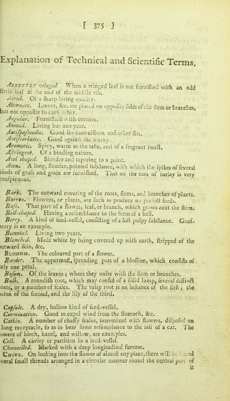 Explanation of Technical and Scientific Terms* Abruptly ringed. When a winged leaf is not furnifhed with an odd little leaf at 'he end of the middle rib. Acrid. Of a fharp biting quality. Alternate. ^ Leaves, &c. are plated on oppolite fidcs of the flem or branches, but not oppofite to each other. Angular. Furnifhed \\ ith corners. Annual. Living but one year. Antifpafmodic. Good for convulfions. and other fits. Antifcorhutic. Good again it the feuryv Aromatic. Spicy, warm to the tafle, and of a fragrant I mell. Ajlringent. Of a binding nature. Awl shaped. Slender and tape-ring to a point. _ Awn. A long, flender, pointed fu bilance, with which the fpikes of feveral duds of grafs and grain are furnifhed. That on the ears of barley is very tonfpicuous. Bark. The outward covering of the roots, fiems, and branches of plants. Barren. Flowers, or plants, are fuch as produce no perfect feeds. Bafc. That part of a flower, leaf, or branch, which grows next the lien; Bell-shaped. Having a refemblance to the form of a bell. Berry. A kind of feed-veffcl, confining of a foft pulpy fubltance. Goof- >crry is an example. Biennial. Living two years. Blanched. Made white by being covered up with earth, ftripped of the mtward fkin, See. Blossom. The coloured part of a flower. Border. The uppermolt, fpreading part of a bloflom, which confifls of nly one petal. Bnfom. Of the leaves; where they unite with the Item or branches. Bulb. A roundifh root, which may confiit of a folid lump, feveral difiiiuft oats, or a number of icales. The tulip root is an inltance of the firft ; the nion of the fecond, and the lily of the third. Capfule. A dry, hollow kind of feed-veffel. Carminative. Good to expel wind from the lloir.ach, Sec. Catkin. A number of chaffy feales, intermixed with flowers, difpofed on long receptacle, fo as to bear fome refem.blance to the tail of a cat. The owers of birch, hazel, and willow, are examples. Cell. A cavity or partition in a iecd-veffef. Channelled. Marked with a deep longitudinal furrow. Chive. On looking into the flower of almolt any plant, there will r.;rd veral fmall threads arranged in a circular manner round the central part of it