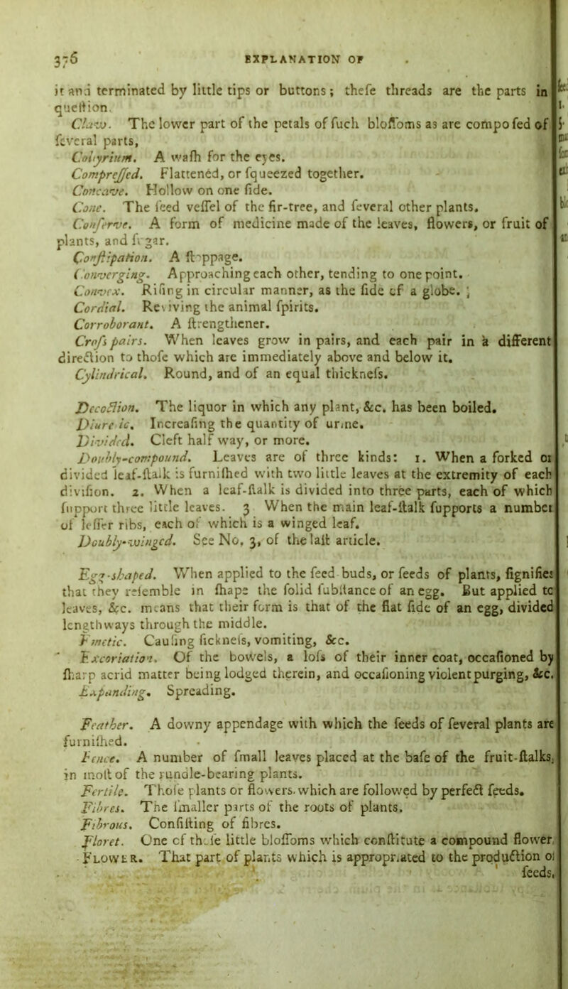 EXPLANATION OP 3;5 it an.i terminated by little tips or buttons; thefe threads are the parts in ^ queltion. Clavj. The lower part of the petals of fucli bloffoms as are compofed of feveral parts, C.obyriuM. A wafh for the eyes. Comprcjjfcd. Flattened, or fqueezed together. Concave. Hollow on one fide. Cone. The feed veffel of the fir-tree, and feveral other plants. Conferve. A form of medicine made of the leaves, flowers, or fruit of plants, and ft gar. Confiiparion. A ft'ppage. Converging. Approaching each other, tending to one point. Convex. Riling in circular manner, as the fide of a globe. ; Cordial. Re\ iving the animal fpirits. Corroborant. A ftrengthener. Crofspairs. When leaves grow in pairs, and each pair in a different direction to thofe which are immediately above and below it. Cylindrical. Round, and of an equal thicknefs. Dccoflion. The liquor in which any plant, See. has been boiled. Diure ic. Increafing the quantity of unne. Divided. Cleft half way, or more. Doubly-compound. Leaves are of three kinds: i. When a forked oi divided leaf-ltaik is furnilhed with two little leaves at the extremity of each fnpport three little leaves. 3 When the main leaf-ltalk fupports a numbet ot leffer ribs, each of which is a winged leaf. Doubly winged. See No, 3, of the lait article. Egg-shaped. When applied to the feed buds, or feeds of plants, fignifiet that they rrlemble in lhape the folid lubltance of an egg. But applied tc leaves, Sec. nnans that their form is that of the fiat fide of an egg, divided lengthways through the middle. Emetic. Cau'ing ficknels, vomiting, See. Excoriation. Of the bowels, a lofs of their inner coat, occafioned by fl.arp acrid matter being lodged therein, and occafioning violent purging, See. Expanding. Spreading. Feather. A downy appendage with which the feeds of feveral plants are furnilhed. fence. A number of fmall leaves placed at the bafe of the fruit-ftalks. in molt of the yunale-bearing plants. Fertile. Thole plants or flowers, which are followed by perfeCt feeds. Fibres. The lmaller parts of the roots of plants. Fibrous. Confilting of fibres. floret. One cf th..le little bloffoms which ccnftitute a compound flower Flowl r.. That part of plants which is appropr.ated to the production oi feeds, a .a a