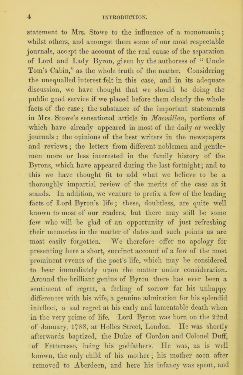 statement to Mrs. Stowe to the influence of a monomania; whilst others, and amongst them some of our most respectable journals, accept the account of the real cause of the separation of Lord and Lady Byron, given by the authoress of “ Uncle Tom’s Cabin,” as the whole truth of the matter. Considering the unequalled interest felt in this case, and in its adequate discussion, we have thought that we should be doing the public good service if we placed before them clearly the whole facts of the case; the substance of the important statements in Mrs. Stowe’s sensational article in Macmillan, portions of which have already appeared in most of the daily or weekly journals ; the opinions of the best writers in the newspapers and reviews; the letters from different noblemen and gentle- men more or less interested in the family history of the Byrons, which have appeared during the last fortnight; and to this we have thought fit to add what we believe to be a thoroughly impartial review of the merits of the case as it stands. In addition, we venture to prefix a few of the leading facts of Lord Byron’s life ; these, doubtless, are quite well known to most of our readers, but there may still be some few who will be glad of an opportunity of just refreshing their memories in the matter of dates and such points as are most easily forgotten. We therefore offer no apology for presenting here a short, succinct account of a few of the most prominent events of the poet’s life, which may be considered to bear immediately upon the matter under consideration. Around the brilliant genius of Byron there has ever been a sentiment of regret, a feeling of sorrow for his unhappy differences with his wife, a genuine admiration for his splendid intellect, a sad regret at his early and lamentable death when in the very prime of life. Lord Byron was born on the 22nd of January, 1788, at Holies Street, London. He was shortly afterwards baptized, the Duke of Gordon and Colonel Duff, of Fetteresso, being his godfathers. He was, as is well known, the only child of his mother; his mother soon after removed to Aberdeen, and here his infancy was spent, and