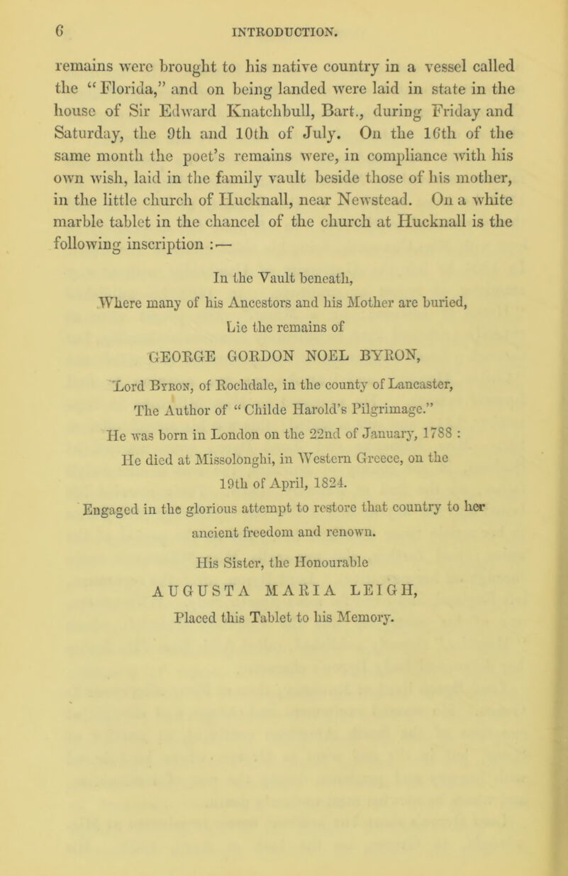 remains were brought to his native country in a vessel called the “ Florida,” and on being landed were laid in state in the house of Sir Edward Knatchbull, Bart., during Friday and Saturday, the 9th and 10th of July. On the lGth of the same month the poet’s remains were, in compliance with his own wish, laid in the family vault beside those of his mother, in the little church of Hucknall, near Newstead. On a white marble tablet in the chancel of the church at Hucknall is the following inscription :■— In the Vault beneath, Where many of his Ancestors and his Mother are buried, Lie the remains of GEORGE GORDON NOEL BYRON, Lord Byron, of Rochdale, in the county of Lancaster, The Author of “ Childe Harold’s Pilgrimage.” He was born in London on the 22nd of January, 1788 : He died at Missolonghi, in Western Greece, on the 19th of April, 1824. Engaged in the glorious attempt to restore that country to her ancient freedom and renown. His Sister, the Honourable AUGUSTA MARIA LEIGH, Placed this Tablet to his Memory.