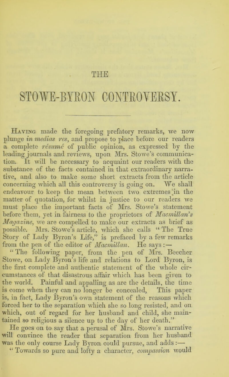 STOWE-BYRON CONTROVERSY. Having made the foregoing prefatory remarks, we now plunge in medias res, and propose to place before our readers a complete resume of public opinion, as expressed by the leading journals and reviews, upon Mrs. Stowe’s communica- tion. It will be necessary to acquaint our readers with the substance of the facts contained in that extraordinary narra- tive, and also to make some short extracts from the article concerning which all this controversy is going on. We shall endeavour to keep the mean between two extremes‘in the matter of quotation, for whilst in justice to our readers we must place the important facts of Mrs. Stowe’s statement before them, yet in fairness to the proprietors of Macmillan's Magazine, we are compelled to make our extracts as brief as possible. Mrs. Stowe’s article, which she calls “ The True Story of Lady Byron’s Life,” is prefaced by a few remarks from the pen of the editor of Macmillan. He says : — “ The following paper, from the pen of Mrs. Beecher Stowe, on Lady Byron’s life and relations to Lord Byron, is the first complete and authentic statement of the whole cir- cumstances of that disastrous affair which has been given to the world. Painful and appalling as are the details, the time is come Avhen they can no longer be concealed, This paper is, in fact, Lady Byron’s own statement of the reasons which forced her to the separation which she so long resisted, and on which, out of regard for her husband and child, she main- tained so religious a silence up to the day of her death.” He goes on to say that a perusal of Mrs. Stowe’s narrative will convince the reader that separation from her husband was the only course Lady Byron could pursue, and adds:— “ Towards so pure and lofty a character, compassion would