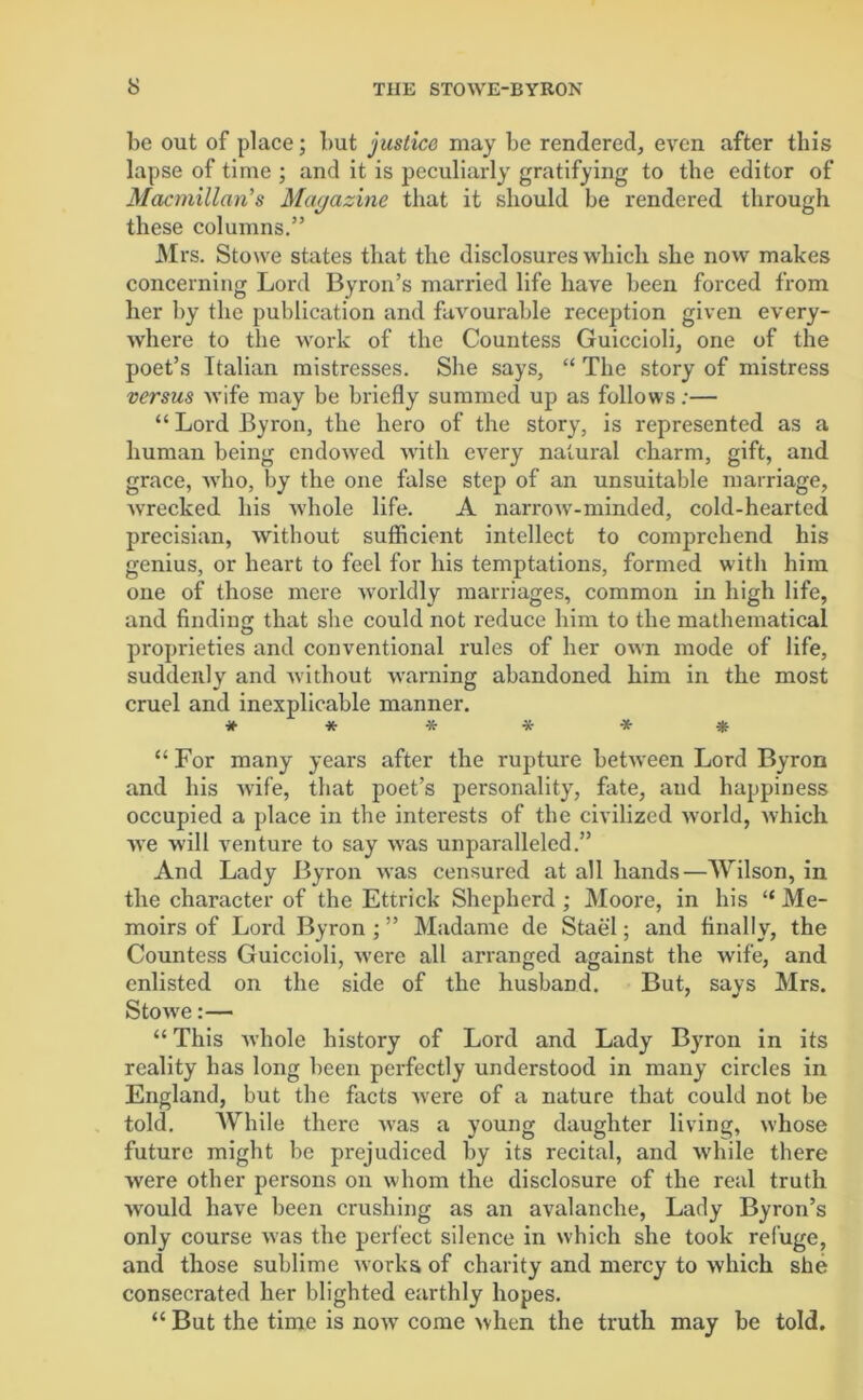 be out of place; but justice may be rendered, even after this lapse of time ; and it is peculiarly gratifying to the editor of Macmillan’s Magazine that it should be rendered through these columns.” Mrs. Stowe states that the disclosures which she now makes concerning Lord Byron’s married life have been forced from her by the publication and favourable reception given every- where to the work of the Countess Guiccioli, one of the poet’s Italian mistresses. She says, “ The story of mistress versus wife may be briefly summed up as follows:— “ Lord Byron, the hero of the story, is represented as a human being endowed with every natural charm, gift, and grace, who, by the one false step of an unsuitable marriage, wrecked his whole life. A narrow-minded, cold-hearted precisian, without sufficient intellect to comprehend his genius, or heart to feel for his temptations, formed with him one of those mere worldly marriages, common in high life, and finding that she could not reduce him to the mathematical proprieties and conventional rules of her own mode of life, suddenly and without warning abandoned him in the most cruel and inexplicable manner. * * * * * * “ For many years after the rupture between Lord Byron and his wife, that poet’s personality, fate, and happiness occupied a place in the interests of the civilized world, which we will venture to say was unparalleled.” And Lady Byron was censured at all hands—Wilson, in the character of the Ettrick Shepherd ; Moore, in his “ Me- moirs of Lord Byron ; ” Madame de Stael; and finally, the Countess Guiccioli, were all arranged against the wife, and enlisted on the side of the husband. But, says Mrs. Stowe:— “ This whole history of Lord and Lady Byron in its reality has long been perfectly understood in many circles in England, but the facts were of a nature that could not be told. While there was a young daughter living, whose future might be prejudiced by its recital, and while there were other persons on whom the disclosure of the real truth would have been crushing as an avalanche, Lady Byron’s only course was the perfect silence in which she took refuge, and those sublime works of charity and mercy to which she consecrated her blighted earthly hopes. “ But the time is now come when the truth may be told.