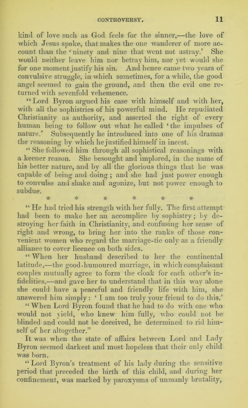 kind of love such as God feels for the sinner,—the love of which Jesus spoke, that makes the one wanderer of more ac- count than the ‘ninety and nine that went not astray.’ She would neither leave him nor betray him, nor yet would she for one moment justify his sin. And hence came two years of convulsive struggle, in which sometimes, for a while, the good angel seemed to gain the ground, and then the evil one re- turned with sevenfold vehemence. “Lord Byron argued his case with himself and with her, with all the sophistries of his powerful mind. He repudiated Christianity as authority, and asserted the right of every human being to follow out what he called ‘ the impulses of nature.’ Subsequently he introduced into one of his dramas the reasoning by which he justified himself in incest. “ She followed him through all sophistical reasonings with a keener reason. She besought and implored, in the name of his better nature, and by all the glorious things that he was capable of being and doing ; and she had just power enough to convulse and shake and agonize, but not power enough to subdue. ****** “ He had tried his strength with her fully. The first attempt had been to make her an accomplice by sophistry; by de- stroying her faith in Christianity, and confusing her sense of right and wrong, to bring her into the ranks of those con- venient women who regard the marriage-tie only as a friendly alliance to cover licence on both sides. “ When her husband described to her the continental latitude,—the good-humoured marriage, in which complaisant couples mutually agree to form the cloak for each other’s in- fidelities,—and gave her to understand that in this way alone she could have a peaceful and friendly life with him, she answered him simply: ‘ I am too truly your friend to do this.’ “When Lord Byron found that he had to do with one who would not yield, who knew him fully, who could not be blinded and could not be deceived, he determined to rid him- self of her altogether.” It was when the state of affairs between Lord and Lady Byron seemed darkest and most hopeless that their only child was born. “ Lord Byron’s treatment of his lady during the sensitive period that preceded the birth of this child, and during her confinement, was marked by paroxysms of unmanly brutality,