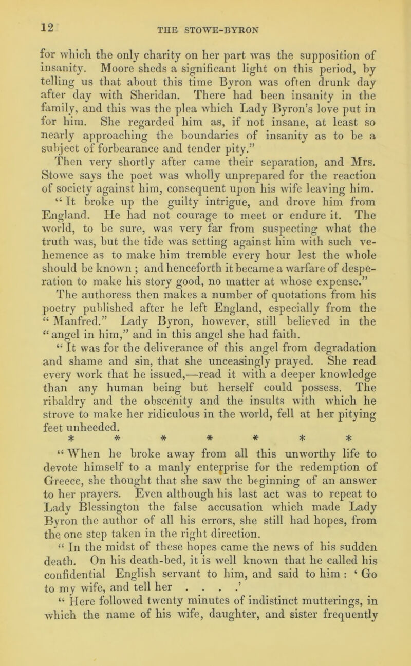 for which the only charity on her part was the supposition of insanity. Moore sheds a significant light on this period, by telling us that about this time Byron was often drunk day after day with Sheridan. There had been insanity in the family, and this was the plea which Lady Byron’s love put in for him. She regarded him as, if not insane, at least so nearly approaching the boundaries of insanity as to be a subject of forbearance and tender pity.” Then very shortly after came their separation, and Mrs. Stowe says the poet was wholly unprepared for the reaction of society against him, consequent upon his wife leaving him. “ It broke up the guilty intrigue, and drove him from England. He had not courage to meet or endure it. The world, to be sure, was very far from suspecting what the truth was, but the tide was setting against him with such ve- hemence as to make him tremble every hour lest the whole should be known ; and henceforth it became a warfare of despe- ration to make his story good, no matter at whose expense.” The authoress then makes a number of quotations from his poetry published after he left England, especially from the “ Manfred.” Lady Byron, however, still believed in the “angel in him,” and in this angel she had faith. “ It was for the deliverance of this angel from degradation and shame and sin, that she unceasingly prayed. She read every work that he issued,—read it with a deeper knowledge than any human being but herself could possess. The ribaldry and the obscenity and the insults with which he strove to make her ridiculous in the world, fell at her pitying feet unheeded. * ***** * “ When he broke away from all this unworthy life to devote himself to a manly entefprise for the redemption of Greece, she thought that she saw the beginning of an answer to her prayers. Even although his last act was to repeat to Lady Blessington the false accusation which made Lady Byron the author of all his errors, she still had hopes, from the one step taken in the right direction. “ In the midst of these hopes came the news of his sudden death. On his death-bed, it is well known that he called his confidential English servant to him, and said to him : ‘ Go to my wife, and tell her . . . .’ “ Here followed twenty minutes of indistinct mutterings, in which the name of his wife, daughter, and sister frequently