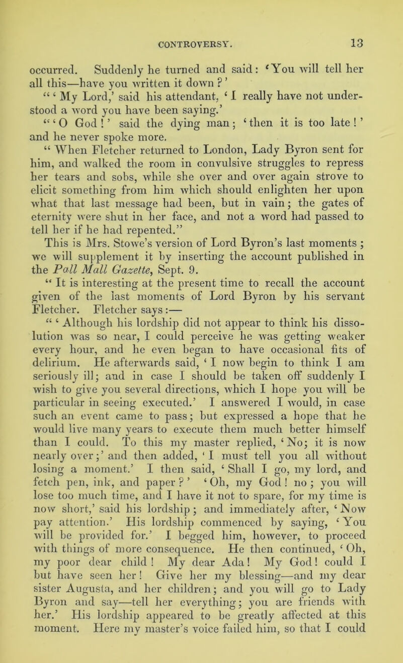 occurred. Suddenly he turned and said: ‘You will tell her all this—have you written it down F ’ “ ‘ My Lord,’ said his attendant, ‘ I really have not under- stood a word you have been saying.’ “ ‘ O God ! ’ said the dying man ; ‘ then it is too late ! ’ and he never spoke more. “ When Fletcher returned to London, Lady Byron sent for him, and walked the room in convulsive struggles to repress her tears and sobs, while she over and over again strove to elicit something from him which should enlighten her upon what that last message had been, but in vain; the gates of eternity were shut in her face, and not a word had passed to tell her if he had repented.” This is Mrs. Stowre’s version of Lord Byron’s last moments ; we will supplement it by inserting the account published in the Pall Mall Gazette, Sept. 9. “ It is interesting at the present time to recall the account given of the last moments of Lord Byron by his servant Fletcher. Fletcher says :— “ ‘ Although his lordship did not appear to think his disso- lution was so near, I could perceive he was getting weaker every hour, and he even began to have occasional fits of delirium. He afterwards said, ‘ I now begin to think I am seriously ill; and in case I should be taken off suddenly I wish to give you several directions, which I hope you will be particular in seeing executed.’ I answered I would, in case such an event came to pass; but expressed a hope that he would live many years to execute them much better himself than I could. To this my master replied, ‘No; it is now nearly over;’ and then added, ' I must tell you all without losing a moment.’ I then said, ‘ Shall I go, my lord, and fetch pen, ink, and paper ? ’ ‘ Oh, my God ! no ; you will lose too much time, and I have it not to spare, for my time is now short,’ said his lordship; and immediately after, ‘Now pay attention.’ His lordship commenced by saying, ‘ You will be provided for.’ I begged him, however, to proceed with things of more consequence. He then continued, ‘ Oh, my poor dear child ! My dear Ada! My God! could I but have seen her! Give her my blessing—and my dear sister Augusta, and her children; and you will go to Lady Byron and say—tell her everything; you are friends with her.’ Flis lordship appeared to be greatly affected at this moment. Flere my master’s voice failed him, so that I could