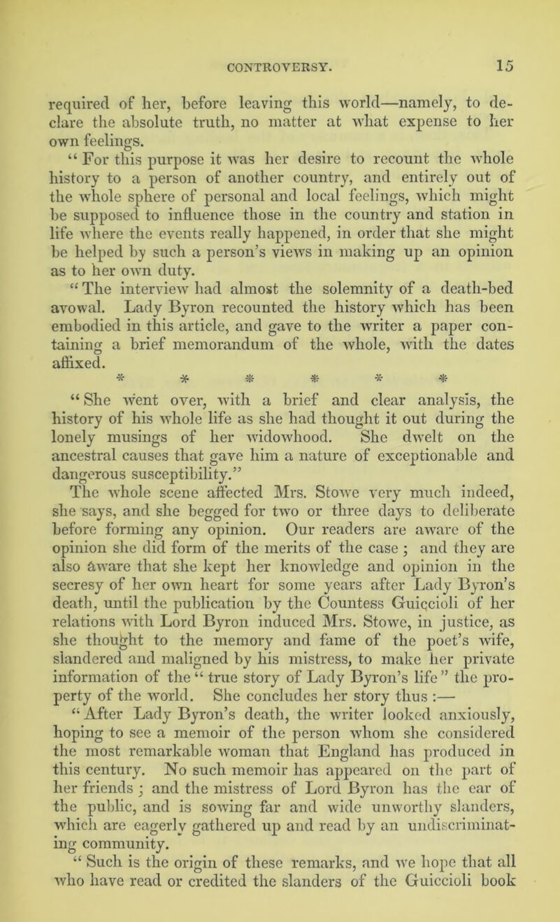 required of her, before leaving this world—namely, to de- clare the absolute truth, no matter at what expense to her own feelings. “ For this purpose it was her desire to recount the whole history to a person of another country, and entirely out of the Avhole sphere of personal and local feelings, which might he supposed to influence those in the country and station in life where the events really happened, in order that she might be helped by such a person’s views in making up an opinion as to her own duty. “ The interview had almost the solemnity of a death-bed avowal. Lady Byron recounted the history which has been embodied in this article, and gave to the writer a paper con- taining a brief memorandum of the whole, with the dates aihxed. * * * * * * “ She went over, with a brief and clear analysis, the history of his whole life as she had thought it out during the lonely musings of her widowhood. She dwelt on the ancestral causes that gave him a nature of exceptionable and dangerous susceptibility.” The whole scene affected Mrs. Stowe very much indeed, she says, and she begged for two or three days to deliberate before forming any opinion. Our readers are aware of the opinion she did form of the merits of the case ; and they are also &ware that she kept her knowledge and opinion in the secresy of her own heart for some years after Lady Byron’s death, until the publication by the Countess Guiqcioli of her relations with Lord Byron induced Mrs. StoAve, in justice, as she thought to the memory and fame of the poet’s Avife, slandered and maligned by his mistress, to make her private information of the “ true story of Lady Byron’s life ” the pro- perty of the world. She concludes her story thus :—• “ After Lady Byron’s death, the Avriter looked anxiously, hoping to see a memoir of the person Avlionr she considered the most remarkable woman that England has produced in this century. No such memoir has appeared on the part of her friends 3 and the mistress of Lord Byron has the ear of the public, and is soAving far and wide unworthy slanders, which are eagerly gathered up and read by an undiscriminat- ing community. “ Such is the origin of these remarks, and Ave hope that all Avho have read or credited the slanders of the Guiccioli book