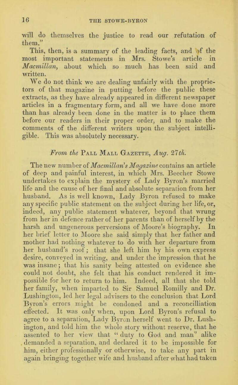 36 will do themselves the justice to read our refutation of them.” This, then, is a summary of the leading; facts, and of the most important statements in Mrs. Stowe’s article in Macmillan, about which so much has been said and written. We do not think we are dealing unfairly with the proprie- tors of that magazine in putting before the public these extracts, as they have already appeared in different newspaper articles in a fragmentary form, and all we have done more than has already been done in the matter is to place them before our readers in their proper order, and to make the comments of the different writers upon the subject intelli- gible. This was absolutely necessary. From the Pall Mall Gazette, Aug. 27th. The new number of Macmillan's Magazine contains an article of deep and painful interest, in which Mrs. Beecher Stowe undertakes to explain the mystery of Lady Byron’s married life and the cause of her final and absolute separation from her husband. As is well known, Lady Byron refused to make any specific public statement on the subject during her life, or, indeed, any public statement whatever, beyond that wrung from her in defence rather of her parents than of herself by the harsh and ungenerous perversions of Moore’s biography. In her brief letter to Moore she said simply that her father and mother had nothing whatever to do with her departure from her husband’s roof; that she left him by his own express desire, conveyed in writing, and under the impression that he was insane; that his sanity being attested on evidence she could not doubt, she felt that his conduct rendered it im- possible for her to return to him. Indeed, all that she told her family, when imparted to Sir Samuel Romilly and Dr. Lushington, led her legal advisers to the conclusion that Lord Byron’s errors might he condoned and a reconcilliation effected. It was only when, upon Lord Byron’s refusal to agree to a separation, Lady Byron herself went to Dr. Lush- ington, and told him the whole story without reserve, that he assented to her view that “ duty to God and man” alike . demanded a separation, and declared it to be impossible for him, either professionally or otherwise, to take any part in again bringing together wife and husband after svhat had taken