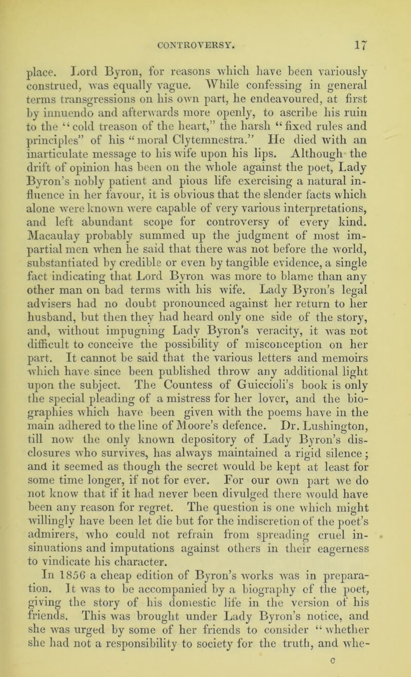 place. Lord Byron, for reasons which have been variously construed, was equally vague. AVhile confessing in general terms transgressions on his own part, he endeavoured, at first by innuendo and afterwards more openly, to ascribe his ruin to the “cold treason of the heart,” the harsh “fixed rules and principles” of his “ moral Clytemnestra.” lie died with an inarticulate message to his wife upon his lips. Although the drift of opinion has been on the whole against the poet, Lady Byron’s nobly patient and pious life exercising a natural in- fluence in her favour, it is obvious that the slender facts which alone were known were capable of very various interpretations, and left abundant scope for controversy of every kind. Macaulay probably summed up the judgment of most im- partial men when lie said that there was not before the world, substantiated by credible or even by tangible evidence, a single fact indicating that Lord Byron was more to blame than any other man on bad terms with his wife. Lady Byron’s legal advisers had no doubt pronounced against her return to her husband, but then they had heard only one side of the story, and, without impugning Lady Byron’s veracity, it was not difficult to conceive the possibility of misconception on her part. It cannot be said that the various letters and memoirs which have since been published throw any additional light upon the subject. The Countess of Guiccioli’s book is only the special pleading of a mistress for her lover, and the bio- graphies which have been given with the poems have in the main adhered to the line of Moore’s defence. Dr. Lushington, till now- the only known depository of Lady Byron’s dis- closures who survives, has always maintained a rigid silence; and it seemed as though the secret would be kept at least for some time longer, if not for ever. For our own part we do not know that if it had never been divulged there would have been any reason for regret. The question is one which might willingly have been let die hut for the indiscretion of the poet’s admirers, who could not refrain from spreading cruel in- sinuations and imputations against others in their eagerness to vindicate his character. In 185G a cheap edition of Byron’s works was in prepara- tion. It was to be accompanied by a biography of the poet, giving the story of his domestic life in the version of his friends. This was brought under Lady Byron’s notice, and she was urged by some of her friends to consider “ whether she had not a responsibility to society for the truth, and whe-