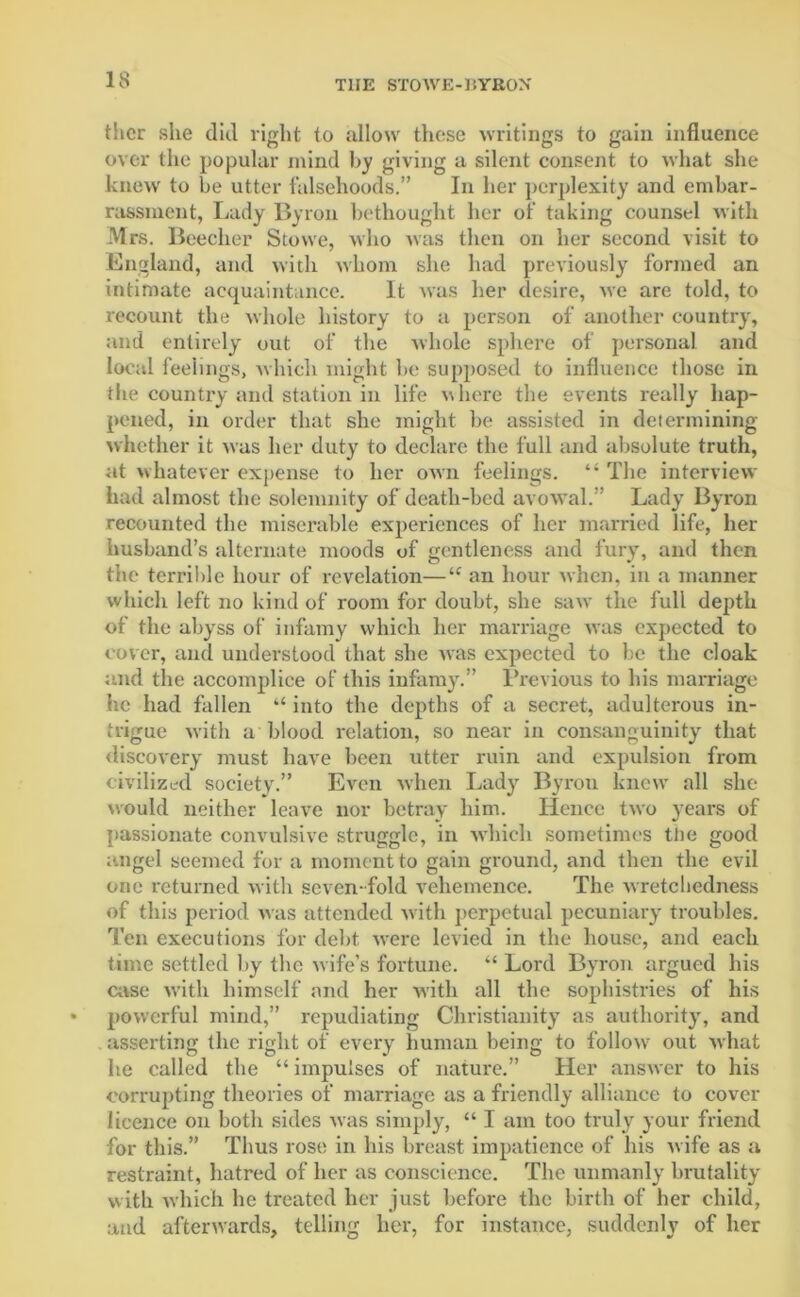 ther she did right to allow these writings to gain influence over the popular mind by giving a silent consent to what she knew to be utter falsehoods.” In her perplexity and embar- rassment, Lady Byron bethought her of taking counsel with Mrs. Beecher Stowe, who was then on her second visit to England, and with whom she had previously formed an intimate acquaintance. It was her desire, we are told, to recount the whole history to a person of another country, and entirely out of the whole sphere of personal and local feelings, which might be supposed to influence those in the country and station in life where the events really hap- pened, in order that she might be assisted in determining whether it was her duty to declare the full and absolute truth, at whatever expense to her own feelings. “ The interview had almost the solemnity of death-bed avowal.” Lady Byron recounted the miserable experiences of her married life, her husband’s alternate moods of gentleness and fury, and then the terrible hour of revelation—“ an hour when, in a manner which left no kind of room for doubt, she saw the full depth of the abyss of infamy which her marriage was expected to cover, and understood that she was expected to be the cloak and the accomplice of this infamy.” Previous to his marriage he had fallen “ into the depths of a secret, adulterous in- trigue with a blood relation, so near in consanguinity that discovery must have been utter ruin and expulsion from civilized society.” Even when Lady Byron knew all she would neither leave nor betray him. Hence two years of passionate convulsive struggle, in which sometimes the good angel seemed for a moment to gain ground, and then the evil one returned with seven fold vehemence. The wretchedness of this period was attended w ith perpetual pecuniary troubles. Ten executions for debt were levied in the house, and each time settled by the wife’s fortune. “ Lord Byron argued his case with himself and her with all the sophistries of his powerful mind,” repudiating Christianity as authority, and asserting the right of every human being to followr out what he called the “ impulses of nature.” Her answer to his corrupting theories of marriage as a friendly alliance to cover licence on both sides was simply, “ I am too truly your friend for this.” Thus rose in his breast impatience of his w ife as a restraint, hatred of her as conscience. The unmanly brutality with which he treated her just before the birth of her child, and afterwards, telling her, for instance, suddenly of her