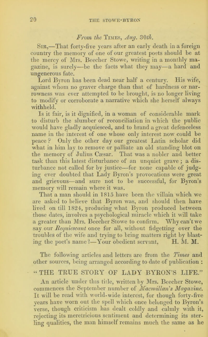 From the Times, Aug. 30th. Sir,—That forty-five years after an early death in a foreign country the memory of one of our greatest poets should he at the mercy of Mrs. Beecher Stowe, writing in a monthly ma- gazine, is surely—be the facts what they may—a hard and ungenerous fate. Lord Byron has been dead near half a century. His wife, against whom no graver charge than that of hardness or nar- rowness was ever attempted to he brought, is no longer living to modify or corroborate a narrative which she herself always withheld. Is it fair, is it dignified, in a woman of considerable mark to disturb the slumber of reconciliation in which the public would have gladly acquiesced, and to brand a great defenceless name in the interest of one whose only interest now could be peace ? Only the other day our greatest Latin scholar did what in him lay to remove or palliate an old standing blot on the memory of Julius Caesar. That wTas a nobler and better task than this latest disturbance of an unquiet grave ; a dis- turbance not called for by justice—for none capable of judg- ing ever doubted that Lady Byron’s provocations Avere great and grievous—and sure not to be successful, for Byron’s memory will remain where it was. That a man should in 1815 have been the villain which we are asked to believe that Byron was, and should then have lived on till 1824<, producing what Byron produced between those dates, involves a psychological miracle which it will take a greater than Mrs. Beecher Stowe to confirm. Why can’t we say our Requiescant once for all, without fidgetting over the troubles of the wife and trying to bring matters right by blast- ing the poet’s name?—Your obedient servant, H. M. M. The following articles and letters are from the Times and other sources, being arranged according to date of publication : “ THE TRUE STORY OF LADY BYRON’S LIFE.” An article under this title, written by Mrs. Beecher Stowe, commences the September number of Macmillan's Magazine. It will be read with world-wide interest, for though forty-five years have worn out the spell which once belonged to Byron’s verse, though criticism has dealt coldly and calmly Avith it, rejecting its meretricious sentiment and determining its ster- ling qualities, the man himself remains much the same as he