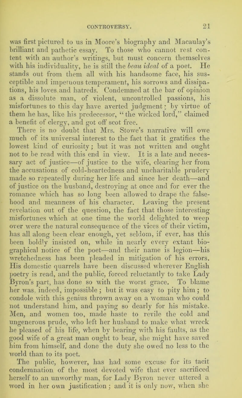 was first pictured to us in Moore’s biography and Macaulay’s brilliant and pathetic essay. To those who cannot rest con- tent with an author’s writings, but must concern themselves with his individuality, he is still the beau ideal of a poet. He stands out from them all with his handsome face, his sus- ceptible and impetuous temperament, his sorrows and dissipa- tions, his loves and hatreds. Condemned at the bar of opinion as a dissolute man, of violent, uncontrolled passions, his misfortunes to this day have averted judgment; by virtue of them he has, like his predecessor, “ the wicked lord,” claimed a benefit of clergy, and got off scot free. There is no doubt that Mrs. Stowe’s narrative will owe much of its universal interest to the fact that it gratifies the lowest kind of curiosity; but it was not written and ought not to be read with this end in view. It is a late and neces- sary act of justice—of justice to the wife, clearing her from the accusations of cold-heartedness and uncharitable prudery made so repeatedly during her life and since her death—and of justice on the husband, destroying at once and for ever the romance which has so long been allowed to drape the false- hood and meanness of his character. Leaving the present revelation out of the question, the fact that those interesting misfortunes which at one time the world delighted to weep over -were the natural consequence of the vices of their victim, has all along been clear enough, yet seldom, if ever, has this been boldly insisted on, while in nearly every extant bio- graphical notice of the poet—and their name is legion—his wretchedness has been pleaded in mitigation of his errors. His domestic quarrels have been discussed wherever English poetry is read, and the public, forced reluctantly to take Lady Byron’s part, has done so with the worst grace. To blame her was, indeed, impossible ; but it was easy to pity him ; to condole with this genius thrown away on a woman who could not understand him, and paying so dearly for his mistake. Men, and women too, made haste to revile the cold and ungenerous prude, who left her husband to make what wreck he pleased of his life, when by bearing with bis faults, as the good wife of a great man ought to bear, she might have saved him from himself, and done the duty she owed no less to the world than to its poet. The public, however, has had some excuse for its tacit condemnation of the most devoted wife that ever sacrificed herself to an unworthy man, for Lady Byron never uttered a word in her own justification; and it is only now, when she