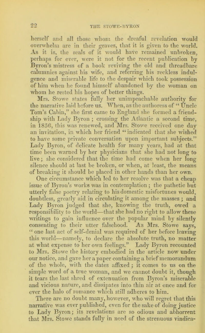 herself and all those whom the dreaful revelation would overwhelm are in their graves, that it is given to the world. As it is, the seals of it would have remained unbroken, perhaps for ever, were it not for the recent publication by Byron’s mistress of a hook reviving the old and threadbare calumnies against his wife, and referring his reckless indul- gence and miserable life to the despair which took possession of him when he found himself abandoned by the woman on ■whom he rested his hopes of better things. Mrs. Stowe states fully her unimpeachable authority for the narrative laid before us. When, as the authoress of “ Uncle Tom’s Cabin,” she first came to England she formed a friend- ship with Lady Byron ; crossing the Atlantic a second time, in 185fi, this was renewed, and Mrs. Stowe received one day an invitation, in which her friend “indicated that she wished to have some private conversation upon important subjects.” Lady Byron, of delicate health for many years, had at that time been warned by her physicians that she had not long to live; she considered that the time had come when her long silence should at last be broken, or when, at least, the means of breaking it should be placed in other hands than her own. One circumstance which led to her resolve was that a cheap issue of Byron’s works was in contemplation ; the pathetic but utterly false poetry relating to his domestic misfortunes would, doubtless, greatly aid in circulating it among the masses ; and Lady Byron judged that she, knowing the truth, owred a responsibility to the world—that she had no right to allow these ■writings to gain influence over the popular mind by silently consenting to their utter falsehood. As Mrs. Stowe says, “ one last act of self-denial was required of her before leaving this world—namely, to declare the absolute truth, no matter at what expense to her own feelings.” Lady Byron recounted to Mrs. Stowe the history embodied in the article now under our notice, and gave her a paper containing a brief memorandum of the whole, with the dates affixed ; it comes to us on the simple word of a true woman, and we cannot doubt it, though it tears the last shred of extenuation from Byron’s miserable and vicious nature, and dissipates into thin air at once and for ever the halo of romance which still adheres to him. There are no doubt many, however, who will regret that this narrative was ever published, even for the sake of doing justice to Lady Byron; its revelations are so odious and abhorrent that Mrs. Stowe stands fully in need of the strenuous vindica-