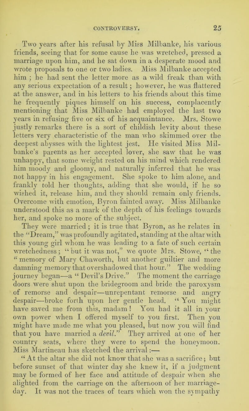 Two years after liis refusal by Miss Milbanke, bis various friends, seeing that for some cause he was wretched, pressed a marriage upon him, and he sat down in a desperate mood and wrote proposals to one or two ladies. Miss Milbanke accepted him ; he had sent the letter more as a wild freak than with any serious expectation of a result; however, he was flattered at the answer, and in his letters to his friends about this time he frequently piques himself on his success, complacently- mentioning that Miss Milbanke had employed the last two years in refusing five or six of his acquaintance. Mrs. Stovre justly remarks there is a sort of childish levity about these letters very characteristic of the man who skimmed over the deepest abysses with the lightest jest. He visited Miss Mil- banke’s parents as her accepted lover, she saw that he was unhappy, that some weight rested on his mind which rendered him moody and gloomy, and naturally inferred that he was not happy in his engagement. She spoke to him alone, and frankly told her thoughts, adding that she would, if he so wished it, release him, and they should remain only friends. Overcome with emotion, Byron fainted away. Miss Milbanke understood this as a mark of the depth of his feelings towards her, and spoke no more of the subject. They were married; it is true that Byron, as he relates in the “Dream,” was profoundly agitated, standing at the altar with this young girl whom he was leading to a fate of such certain wretchedness; “ but it was not,” we quote Mrs. Stowe, “ the “ memory of Mary Chaworth, but another guiltier and more damning memory that overshadowed that hour.” The wedding journey began—a “ Devil’s Drive.” The moment the carriage doors were shut upon the bridegroom and bride the paroxysm of remorse and despair—unrepentant remorse and angry despair—broke forth upon her gentle head. “You might have saved me from this, madam ! You had it all in your own power when I offered myself to you first. Then you might have made me what you pleased, but now you will find that you have married a devil.” They arrived at one of her country seats, where they were to spend the honeymoon. Miss Martineau has sketched the arrival:— “ At the altar she did not know that she was a sacrifice; but before sunset of that winter day she knew it, if a judgment may be formed of her face and attitude of despair when she alighted from the carriage on the afternoon of her marriage- day. It was not the traces of tears which won the sympathy