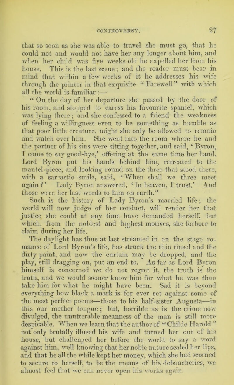 that so soon as she was able to travel she must go, that he could not and would not have her any longer about him, and when her child was five weeks old he expelled her from his house. This is the last scene; and the reader must bear in mind that within a few weeks of it he addresses his wife through the printer in that exquisite “ Farewell ” with which all the world is familiar :— “ On the day of her departure she passed by the door of his room, and stopped to caress his favourite spaniel, which was lying there ; and she confessed to a friend the weakness of feeling a willingness even to be something as humble as that poor little creature, might she only be allowed to remain and watch over him. She went into the room where he and the partner of his sins were sitting together, and said, ‘ Byron, I come to say good-bye,’ offering at the same time her hand. Lord Byron put his hands behind him, retreated to the mantel-piece, and looking round on the three that stood there, with a sarcastic smile, said, ‘When shall we three meet again ? ’ Lady Byron answered, ‘ In heaven, I trust.’ And those were her last words to him on earth.” Such is the history of Lady Byron’s married life; the world will now judge of her conduct, will render her that justice she could at any time have demanded herself, but which, from the noblest and highest motives, she forbore to claim during her life. The daylight has thus at last streamed in on the stage ro- mance of Lord Byron’s life, has struck the thin tinsel and the dirty paint, and now the curtain may be dropped, and the play, still dragging on, put an end to. As far as Lord Byron himself is concerned we do not regret it, the truth is the truth, and we would sooner know him for what he was than take him for what he might have been. Sad it is beyond everything how black a mark is for ever set against some of the most perfect poems—those to his half-sister Augusta—in this our mother tongue ; but, horrible as is the crime now divulged, the unutterable meanness of the man is still more despicable. When we learn that the author of “ Childe Harold ” not only brutally illused his wife and turned her out of his house, but challenged her before the world to say a word against him, well knowing that her noble nature sealed her lips, and that he all the while kept her money, which she had scorned to secure to herself, to be the means of his debaucheries, we almost feel that we can never open bis works again.