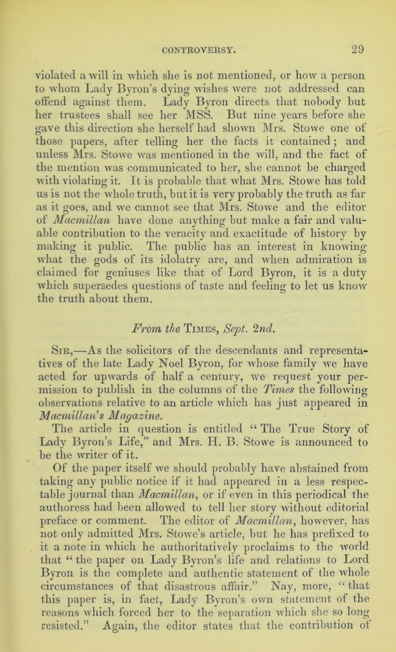 violated a will in which she is not mentioned, or how a person to whom Lady Byron’s dying wishes were not addressed can offend against them. Lady Byron directs that nobody but her trustees shall see her MSS. But nine years before she gave this direction she herself had shown Mrs. Stowe one of those papers, after telling her the facts it contained; and unless Mrs. Stowe was mentioned in the will, and the fact of the mention was communicated to her, she cannot he charged with violating it. It is probable that what Mrs. Stowe has told us is not the whole truth, hut it is very probably the truth as far as it goes, and we cannot see that Mrs. Stowe and the editor of Macmillan have done anything but make a fair and valu- able contribution to the veracity and exactitude of history by making it public. The public has an interest in knowing what the gods of its idolatry are, and when admiration is claimed for geniuses like that of Lord Byron, it is a duty which supersedes questions of taste and feeling to let us know the truth about them. From the Times, Sept. 2nd. Sir,—As the solicitors of the descendants and representa- tives of the late Lady Noel Byron, for whose family we have acted for upwards of half a century, we request your per- mission to publish in the columns of the Times the following observations relative to an article which has just appeared in Macmillan s Magazine. The article in question is entitled “ The True Story of Lady Byron’s Life,” and Mrs. H. B. Stowe is announced to be the writer of it. Of the paper itself we should probably have abstained from taking any public notice if it had appeared in a less respec- table journal than Macmillan, or if even in this periodical the authoress had been allowed to tell her story without editorial preface or comment. The editor of Macmillan, however, has not only admitted Mrs. Stowe’s article, but he has prefixed to it a note in which he authoritatively proclaims to the world that “ the paper on Lady Byron’s life and relations to Lord Byron is the complete and authentic statement of the whole circumstances of that disastrous affair.” Nay, more, “ that this paper is, in fact, Lady Byron’s own statement of the reasons which forced her to the separation which she so long resisted.” Again, the editor states that the contribution of