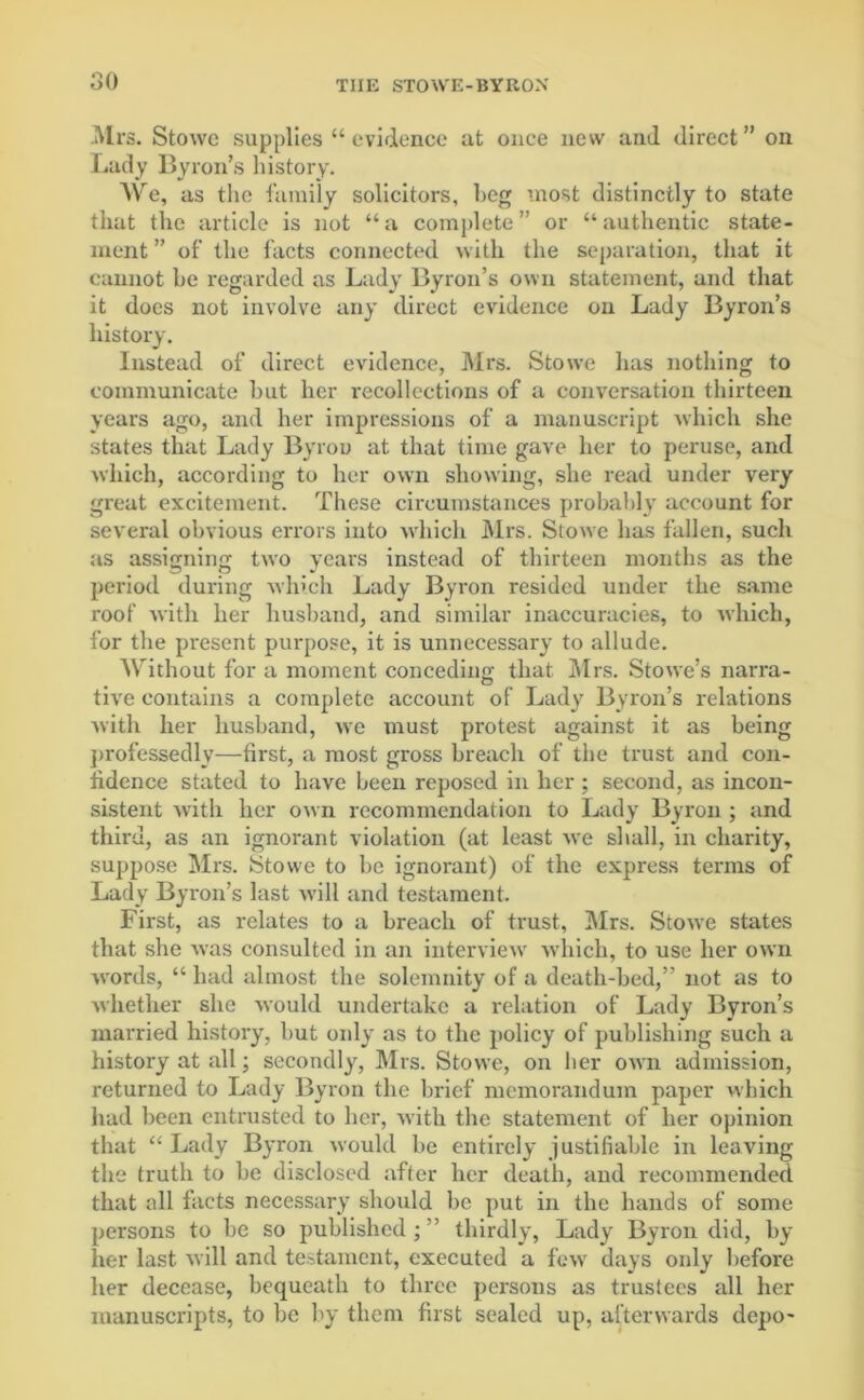 Mrs. Stowe supplies “ evidence at once new and direct” oil Lady Byron’s history. AVe, as the family solicitors, beg most distinctly to state that the article is not “a complete” or “authentic state- ment ” of the facts connected with the separation, that it cannot be regarded as Lady Byron’s own statement, and that it docs not involve any direct evidence on Lady Byron’s history. Instead of direct evidence, Mrs. Stowe has nothing to communicate but her recollections of a conversation thirteen years ago, and her impressions of a manuscript which she states that Lady Byron at that time gave her to peruse, and which, according to her own showing, she read under very great excitement. These circumstances probably account for several obvious errors into which Mrs. Stowe has fallen, such as assignin'; two years instead of thirteen months as the period during which Lady Byron resided under the same roof with her husband, and similar inaccuracies, to which, for the present purpose, it is unnecessary to allude. AVithout for a moment conceding that Airs. Stowe’s narra- tive contains a complete account of Lady Byron’s relations with her husband, we must protest against it as being professedly—first, a most gross breach of the trust and con- fidence stated to have been reposed in her ; second, as incon- sistent with her own recommendation to Lady Byron ; and third, as an ignorant violation (at least we shall, in charity, suppose Airs. tStowe to be ignorant) of the express terms of Lady Byron’s last will and testament. First, as relates to a breach of trust, Airs. Stowe states that she was consulted in an interview' which, to use her own words, “ had almost the solemnity of a death-bed,” not as to whether she Avould undertake a relation of Lady Byron’s married history, but only as to the policy of publishing such a history at all; secondly, Airs. Stowe, on her own admission, returned to Lady Byron the brief memorandum paper which had been entrusted to her, with the statement of her opinion that “ Lady Byron would be entirely justifiable in leaving the truth to be disclosed after her death, and recommended that all facts necessary should be put in the hands of some persons to be so published;” thirdly, Lady Byron did, by her last will and testament, executed a few days only before her decease, bequeath to three persons as trustees all her manuscripts, to be by them first sealed up, afterwards depo-