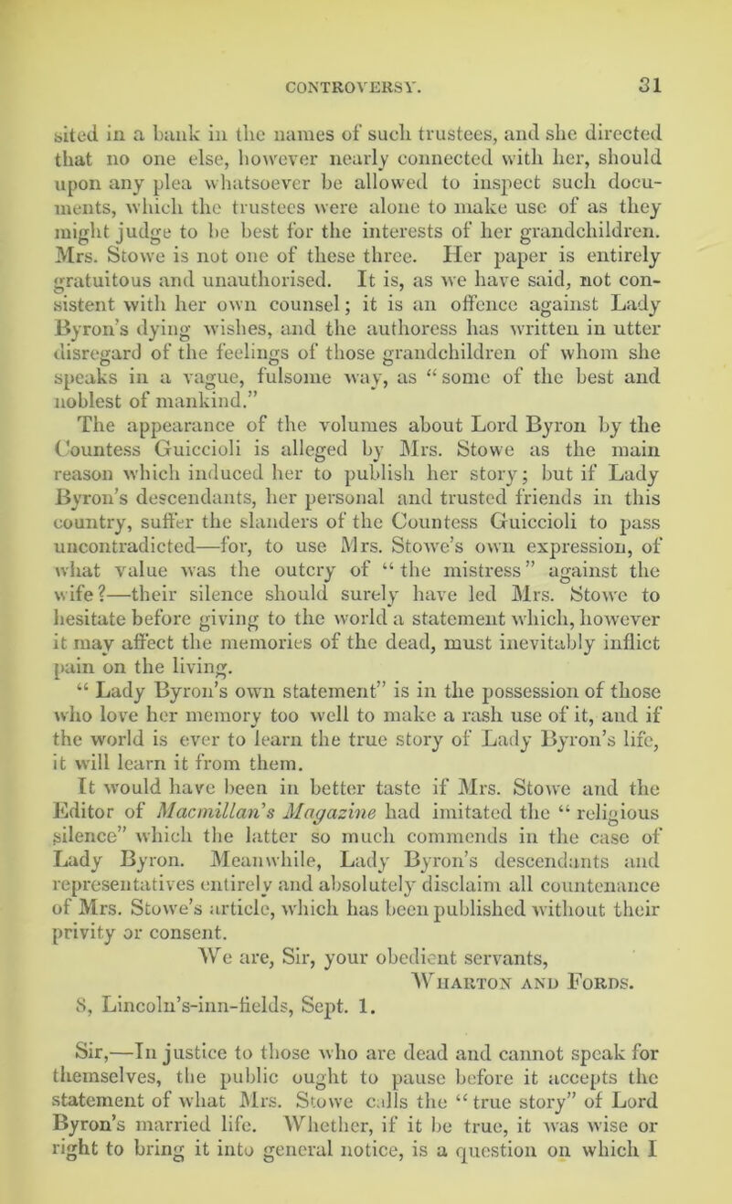 sited in a bank in the names of such trustees, and she directed that no one else, however nearly connected with her, should upon any plea whatsoever be allowed to inspect such docu- ments, which the trustees were alone to make use of as they might judge to be best for the interests of her grandchildren. Mrs. Stowe is not one of these three. Her paper is entirely gratuitous and unauthorised. It is, as we have said, not con- sistent with her own counsel; it is an offence against Lady Byron’s dying wishes, and the authoress has written in utter disregard of the feelings of those grandchildren of whom she speaks in a vague, fulsome way, as “ some of the best and noblest of mankind.” The appearance of the volumes about Lord Byron by the Countess Guiecioli is alleged by Mrs. Stowe as the main reason which induced her to publish her story; but if Lady Byron’s descendants, her personal and trusted friends in this country, suffer the slanders of the Countess Guiecioli to pass uncontradicted—for, to use Mrs. Stowe’s own expression, of what value was the outcry of “the mistress” against the wife?—their silence should surely have led Mrs. Stowe to hesitate before giving to the world a statement which, however it may affect the memories of the dead, must inevitably inflict pain on the living. “ Lady Byron’s own statement” is in the possession of those who love her memory too well to make a rash use of it, and if the world is ever to learn the true story of Lady Byron’s life, it will learn it from them. It would have been in better taste if Mrs. Stowe and the Editor of Macmillan's Magazine had imitated the “ religious silence” which the latter so much commends in the case of Lady Byron. Meanwhile, Lady Byron’s descendants and representatives entirely and absolutely disclaim all countenance of Mrs. Stowe’s article, which has been published without their privity or consent. We are, Sir, your obedient servants, Wharton and Fords. S, Lincoln’s-inn-tields, Sept. 1. Sir,—In justice to those who arc dead and cannot speak for themselves, the public ought to pause before it accepts the statement of what Mrs. Stowe calls the “ true story” of Lord Byron’s married life. Whether, if it be true, it was wise or right to bring it into general notice, is a question on which I