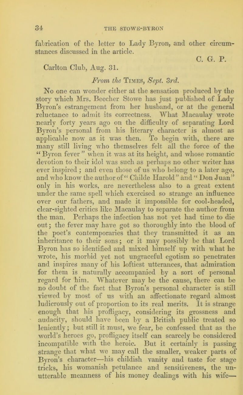 fabrication of the letter to Lady Byron, and other circum- stances discussed in the article. C. Cr. P. Carlton Club, Aug. 31. From the Times, Sept. 3rd. No one can wonder either at the sensation produced by the story which Mrs. Beecher Stowe has just published of Lady Byron’s estrangement from her husband, or at the general reluctance to admit its correctness. What Macaulay wrote nearly forty years ago on the difficulty of separating Lord Byron’s personal from his literary character is almost as applicable now as it was then. To begin with, there are many still living who themselves felt all the force of the “ Byron fever ” when it was at its height, and whose romantic devotion to their idol was such as perhaps no other writer has ever inspired ; and even those of us who belong to a later age, and who know the author of “ Childe Harold” and “ Don Juan” only in his works, are nevertheless also to a great extent under the same spell which exercised so strange an influence over our fathers, and made it impossible for cool-headed, clear-sighted critics like Macaulay to separate the author from the man. Perhaps the infection has not yet had time to die out; the fever may have got so thoroughly into the blood of the poet’s contemporaries that they transmitted it as an inheritance to their sons; or it may possibly be that Lord Byron has so identified and mixed himself up with what he wrote, his morbid yet not ungraceful egotism so penetrates and inspires many of his loftiest utterances, that admiration for them is naturally accompanied by a sort of personal regard for him. Whatever may be the cause, there can be no doubt of the fact that Byron’s personal character is still viewed by most of us with an affectionate regard almost ludicrously out of proportion to its real merits. It is strange enough that bis profligacy, considering its grossness and audacity, should have been by a British public treated so leniently; but still it must, we fear, be confessed that as the world’s heroes go, profligacy itself can scarcely be considered incompatible with the heroic. But it certainly is passing strange that what we may call the smaller, weaker parts of Byron’s character—his childish vanity and taste for stage tricks, his womanish petulance and sensitiveness, the un- utterable meanness of his money dealings with his wife—