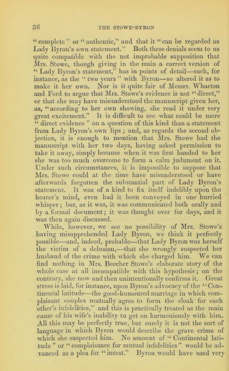 “ complete ” or “ authentic,” and that it “ can be regarded as Lady Byron’s own statement.” Both these denials seem to us quite compatible with the not improbable supposition that Mrs. Stowe, though giving in the main a correct version of “ Lady Byron’s statement,” has in points of detail—such, for instance, as the “ two years ” with Byron—so altered it as to make it her own. Nor is it quite fair of Messrs. Wharton and Ford to argue that Mrs. Stowe’s evidence is not “ direct,” or that she may have misunderstood the manuscript given her, as, “according to her own showing, she read it under very great excitement.” It is difficult to see what could be more “ direct evidence ’’ on a question of this kind than a statement from Lady Byron’s own lips ; and, as regards the second ob- jection, it is enough to mention that Mrs. Stowe had the manuscript with her two days, having asked permission to take it away, simply because when it was first handed to her she was too much overcome to form a calm judument on it. Under such circumstances, it is impossible to suppose that Mrs. Stowe could at the time have misunderstood or have afterwards forgotten the substantial part of Lady Byron’s statement. It was of a kind to fix itself indelibly upon the hearer’s mind, even had it been conveyed in one hurried whisper; hut, as it wras, it was communicated both orally and by a formal document; it was thought over for days, and it wras then again discussed. o While, however, wre see no possibility of Mrs. StoAve’s having misapprehended Lady Byron, Ave think it perfectly possible—and, indeed, probable—that Lady Byron AA'as herself the victim of a delusion,—that she Avrongly suspected her husband of the crime Avith Avhich she charged him. We can find nothing in Mrs. Beecher StoAve’s elaborate story of the Avhole case at all incompatible with this hypothesis; on the contrary, she iioav and then unintentionally confirms it. Great stress is laid, for instance, upon Byron’s advocacy of the ‘ ‘ Con- tinental latitude—the good-humoured marriage in Avhich com- plaisant couples mutually agree to form the cloak for each other’s infidelities,” and this is practically treated as the main cause of his Avife’s inability to get on harmoniously with him. All this may be perfectly true, but surely it is not the sort of language in Avhich Byron Avould describe the grave crime of which she suspected him. No amount of “ Continental lati- tude ” or “ complaisance for mutual infidelities ” Avould be ad- vanced as a plea for “ incest.” Byron would have used very