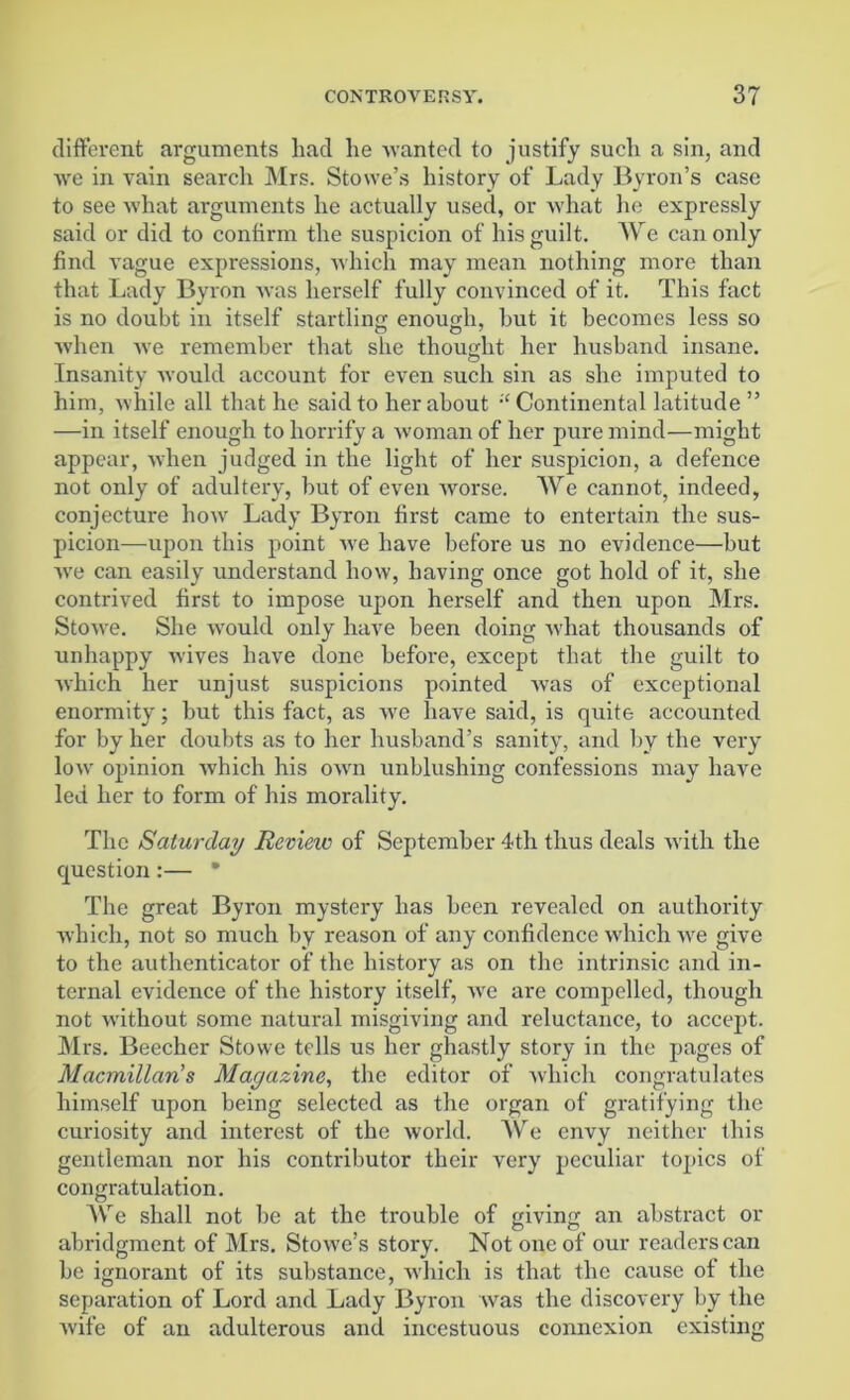 different arguments had he wanted to justify such a sin, and we in vain search Mrs. Stowe’s history of Lady Byron’s case to see what arguments he actually used, or what he expressly said or did to confirm the suspicion of his guilt. We can only find vague expressions, which may mean nothing more than that Lady Byron was herself fully convinced of it. This fact is no doubt in itself startling enough, hut it becomes less so when we remember that she thought her husband insane. Insanity would account for even such sin as she imputed to him, while all that he said to her about ;£ Continental latitude ” —in itself enough to horrify a woman of her pure mind—might appear, when judged in the light of her suspicion, a defence not only of adultery, but of even worse. We cannot, indeed, conjecture how Lady Byron first came to entertain the sus- picion—upon this point we have before us no evidence—but we can easily understand how, having once got hold of it, she contrived first to impose upon herself and then upon Mrs. Stowe. She would only have been doing what thousands of unhappy wives have done before, except that the guilt to which her unjust suspicions pointed was of exceptional enormity; but this fact, as we have said, is quite accounted for by her doubts as to her husband’s sanity, and by the very low opinion which his own unblushing confessions may have led her to form of his morality. The Saturday Review of September 4th thus deals with the question:— * The great Byron mystery has been revealed on authority which, not so much by reason of any confidence which we give to the authenticator of the history as on the intrinsic and in- ternal evidence of the history itself, we are compelled, though not without some natural misgiving and reluctance, to accept. Mrs. Beecher Stowe tells us her ghastly story in the pages of Macmillan’s Magazine, the editor of which congratulates himself upon being selected as the organ of gratifying the curiosity and interest of the world. We envy neither this gentleman nor his contributor their very peculiar topics of congratulation. We shall not be at the trouble of giving an abstract or abridgment of Mrs. Stowe’s story. Not one of our readers can be ignorant of its substance, which is that the cause of the separation of Lord and Lady Byron was the discovery by the wife of an adulterous and incestuous connexion existing