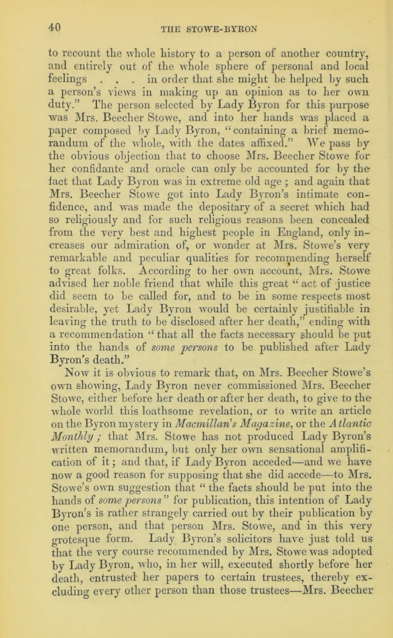 to recount tlic whole history to a person of another country, and entirely out of the whole sphere of personal and local feelings ... in order that she might be helped by such a person’s views in making up an opinion as to her own duty.” The person selected by Lady Byron for this purpose was Mrs. Beecher Stowe, and into her hands wras placed a paper composed by Lady Byron, “containing a brief memo- randum of the whole, with the dates affixed.” AVre pass by the obvious objection that to choose Mrs. Beecher Stowe for her confidante and oracle can only be accounted for by the fact that Lady Byron was in extreme old age ; and again that Mrs. Beecher Stowe got into Lady Byron’s intimate con- fidence, and was made the depositary of a secret which had so religiously and for such religious reasons been concealed from the very best and highest people in England, only in- creases our admiration of, or wronder at Mrs. Stowe’s very remarkable and peculiar qualities for recommending herself to great folks. According to her own account, Mrs. Stowe advised her noble friend that while this great “'act of justice did seem to be called for, and to be in some respects most desirable, yet Lady Byron would be certainly justifiable in leaving the truth to be disclosed after her death,” ending with a recommendation “ that all the facts necessary should be put into the hands of some persons to be published after Lady Byron’s death.” Now it is obvious to remark that, on Mrs. Beecher Stowe’s own showing, Lady Byron never commissioned Mrs. Beecher Stowe, either before her death or after her death, to give to the whole w'orld this loathsome revelation, or to write an article on the Byron mystery in Macmillan s Magazine, or the Atlantic Monthly; that Mrs. Stowe has not produced Lady Byron’s written memorandum, but only her own sensational amplifi- cation of it; and that, if Lady Byron acceded—and we have now a good reason for supposing that she did accede—to Mrs. Stowe’s own suggestion that “ the facts should be put into the hands of some persons” for publication, this intention of Lady Byron’s is rather strangely carried out by their publication by one person, and that person Mrs. Stowe, and in this very grotesque form. Lady Byron’s solicitors have just told us that the very course recommended by Mrs. Stowe was adopted by Lady Byron, who, in her will, executed shortly before her death, entrusted her papers to certain trustees, thereby ex- cluding every other person than those trustees—Mrs. Beecher