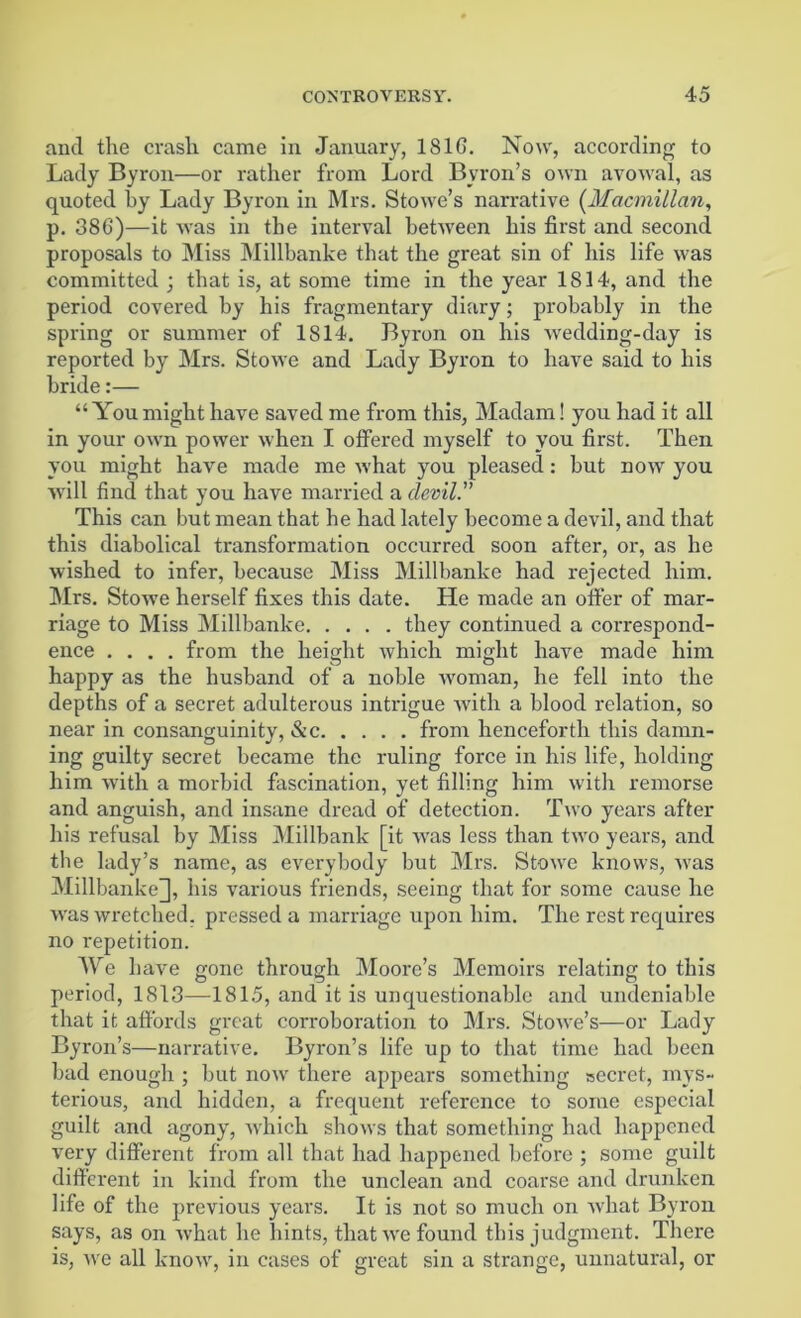 and the crash came in January, 1816. Now, according to Lady Byron—or rather from Lord Byron’s own avowal, as quoted by Lady Byron in Mrs. Stowe’s narrative (Macmillan, p. 386)—it was in the interval between his first and second proposals to Miss Millbanke that the great sin of his life was committed ; that is, at some time in the year 1814, and the period covered by his fragmentary diary; probably in the spring or summer of 1814. Byron on his wedding-day is reported by Mrs. Stowe and Lady Byron to have said to his bride:— “ You might have saved me from this, Madam! you had it all in your own power when I offered myself to you first. Then you might have made me what you pleased: but now you will find that you have married a devil. This can but mean that he had lately become a devil, and that this diabolical transformation occurred soon after, or, as he wished to infer, because Miss Millbanke had rejected him. Mrs. Stowe herself fixes this date. He made an offer of mar- riage to Miss Millbanke they continued a correspond- ence .... from the height which might have made him happy as the husband of a noble woman, he fell into the depths of a secret adulterous intrigue with a blood relation, so near in consanguinity, &c from henceforth this damn- ing guilty secret became the ruling force in his life, holding him with a morbid fascination, yet filling him with remorse and anguish, and insane dread of detection. Two years after his refusal by Miss Millbank [it was less than two years, and the lady’s name, as everybody but Mrs. Stowe knows, was Millbanke], his various friends, seeing that for some cause he was wretched, pressed a marriage upon him. The rest requires no repetition. We have gone through Moore’s Memoirs relating to this period, 1813—1815, and it is unquestionable and undeniable that it affords great corroboration to Mrs. Stowe’s—or Lady Byron’s—narrative. Byron’s life up to that time had been bad enough ; but now' there appears something secret, mys- terious, and hidden, a frequent reference to some especial guilt and agony, which shows that something had happened very different from all that had happened before ; some guilt different in kind from the unclean and coarse and drunken life of the previous years. It is not so much on what Byron says, as on what he hints, that we found this judgment. There is, we all know', in cases of great sin a strange, unnatural, or