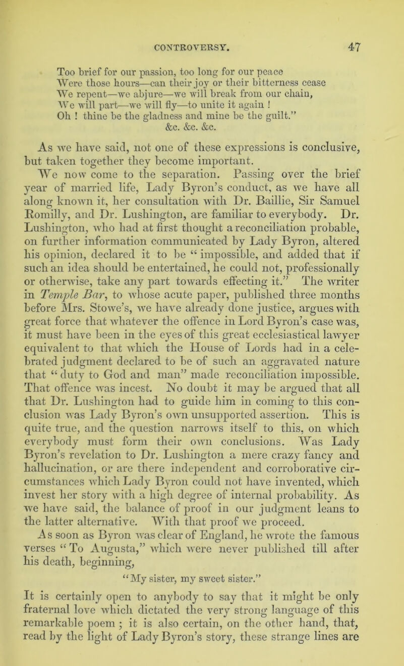 Too brief for our passion, too long for our peace Were those hours—can their joy or their bitterness cease We repent—we abjure—we will break from our chain, We will part—we will fly—to unite it again ! Oh ! thine be the gladness and mine be the guilt.” &e. &c. &c. As we liave said, not one of these expressions is conclusive, but taken together they become important. We now come to the separation. Passing over the brief year of married life, Lady Byron’s conduct, as we have all along known it, her consultation with Dr. Baillie, Sir Samuel Romillv, and Dr. Lushington, are familiar to everybody. Dr. Lushington, who had at first thought a reconciliation probable, on further information communicated by Lady Byron, altered his opinion, declared it to be “ impossible, and added that if such an idea should be entertained, he could not, professionally or otherwise, take any part towards effecting it.” The writer in Temple Bar, to whose acute paper, published three months before Mrs. Stowe’s, we have already done justice, argues with great force that whatever the offence in Lord Byron’s case was, it must have been in the eyes of this great ecclesiastical lawyer equivalent to that which the House of Lords had in a cele- brated judgment declared to be of such an aggravated nature that “ duty to God and man” made reconciliation impossible. That offence was incest. No doubt it may be argued that all that Dr. Lushington had to guide him in coming to this con- clusion was Lady Byron’s own unsupported assertion. This is quite true, and the question narrows itself to this, on which everybody must form their own conclusions. Was Lady Byron’s revelation to Dr. Lushington a mere crazy fancy and hallucination, or are there independent and corroborative cir- cumstances which Lady Byron could not have invented, which invest her story with a high degree of internal probability. As we have said, the balance of proof in our judgment leans to the latter alternative. With that proof we proceed. As soon as Byron was clear of England, he wrote the famous verses “ To Augusta,” which were never published till after his death, beginning, “My sister, my sweet sister.” It is certainly open to anybody to say that it might be only fraternal love which dictated the very strong language of this remarkable poem ; it is also certain, on the other hand, that, read by the light of Lady Byron’s story, these strange lines are