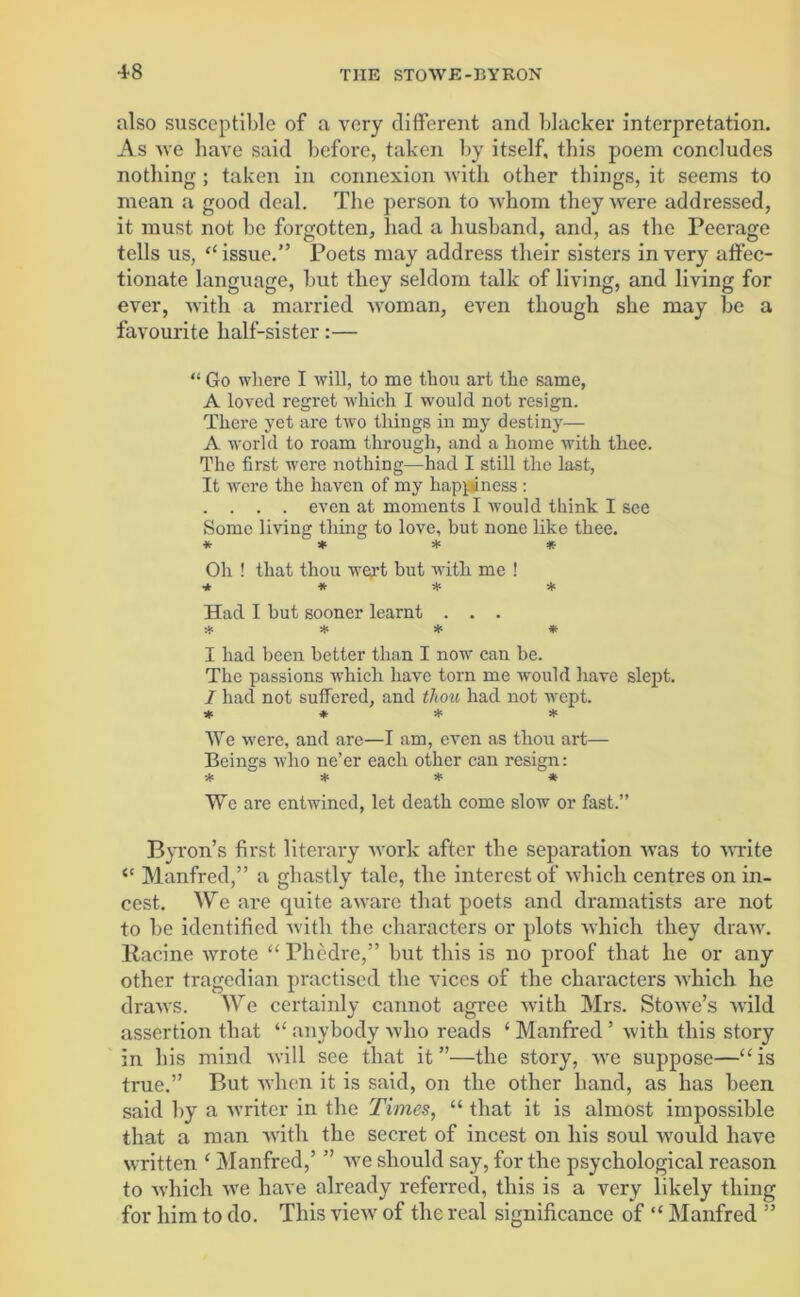 also susceptible of a very different and blacker interpretation. As Ave baAre said before, taken by itself, this poem concludes nothing ; taken in connexion Avitli other things, it seems to mean a good deal. The person to Avhom they\Arere addressed, it must not be forgotten, had a husband, and, as the Peerage tells us, “ issue.” Poets may address their sisters in very affec- tionate language, but they seldom talk of living, and living for ever, -with a married woman, even though she may be a favourite half-sister:— “ Go where I will, to me thou art the same, A loved regret which I would not resign. There yet are two things in my destiny— A world to roam through, and a home with thee. The first were nothing—had I still the last, It Avere the haven of my happiness : . . . . even at moments I Avould think I see Some living thing to love, but none like thee. * * * * Oh ! that thou wert but with me ! ■* * * * Had I but sooner learnt . . . * * * * I had been better than I now can be. The passions Avhich have torn me would have slept. I had not suffered, and thou had not Avept. * * * * We Avere, and are—I am, even as thou art— Beings Avho ne’er each other can resign: * * * ^* We are entwined, let death come sIoav or fast.” Byron’s first literary Avork after the separation aatis to Avrite “ Manfred,” a ghastly tale, tlie interest of Avbicli centres on in- cest. We are quite aAvare that poets and dramatists are not to be identified Avitli the characters or plots which they draAV. llacine Avrote “ Phedre,” but this is no proof that he or any other tragedian practised the vices of the characters Avhich he draws. We certainly cannot agree with Mrs. StoAve’s Avild assertion that “ anybody avIio reads ‘ Manfred ’ Avith this story in his mind avi 11 see that it”—the story, AAre suppose—“is true.” But when it is said, on the other hand, as has been said by a Avriter in the Times, “ that it is almost impossible that a man Avitli the secret of incest on his soul Avould have written ‘ Manfred,’ ” Ave should say, for the psychological reason to Avhich Ave have already referred, this is a very likely thing for him to do. This vieAV of the real significance of “ Manfred ”