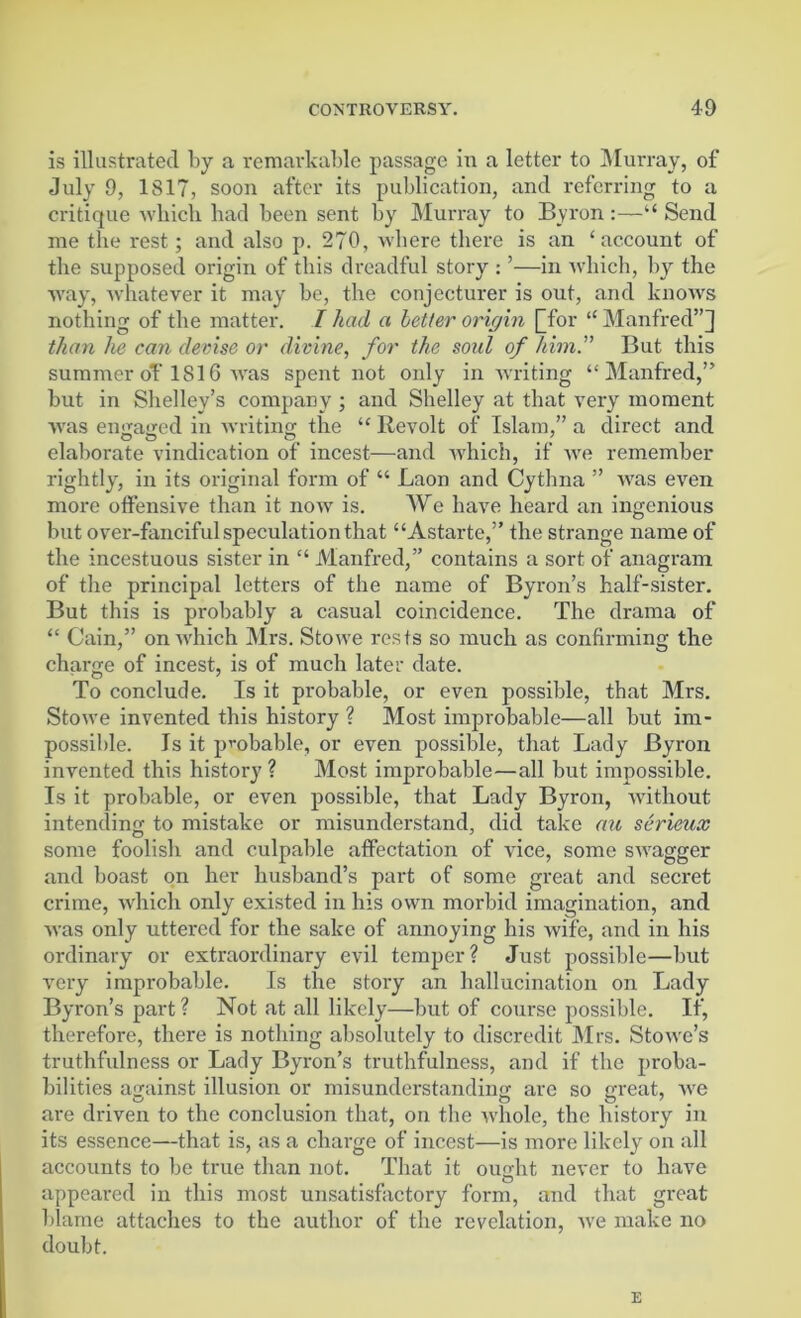 is illustrated by a remarkable passage in a letter to Murray, of July 9, 1817, soon after its publication, and referring to a critique which had been sent by Murray to Byron:—“Send me the rest; and also p. 270, where there is an ‘account of the supposed origin of this dreadful story : ’—in which, by the way, whatever it may be, the conjecturer is out, and knows nothing of the matter. I had a better origin [Tor “ Manfred”^ than he can devise or divine, for the soul of him. But this summer oY 1816 was spent not only in writing “Manfred,” but in Shelley’s company ; and Shelley at that very moment was en<ia«icd in writing the “ Revolt of Islam,” a direct and elaborate vindication of incest—and which, if we remember rightly, in its original form of “ Laon and Cythna ” was even more offensive than it now is. We have heard an ingenious but over-fanciful speculation that “Astarte,” the strange name of the incestuous sister in “ Manfred,” contains a sort of anagram of the principal letters of the name of Byron’s half-sister. But this is probably a casual coincidence. The drama of “ Cain,” on which Mrs. Stowe rests so much as confirming the charge of incest, is of much later date. To conclude. Is it probable, or even possible, that Mrs. Stowe invented this history ? Most improbable—all but im- possible. Is it probable, or even possible, that Lady Byron invented this history ? Most improbable—all but impossible. Is it probable, or even possible, that Lady Byron, without intending to mistake or misunderstand, did take au serieux some foolish and culpable affectation of vice, some swagger and boast on her husband’s part of some great and secret crime, which only existed in his own morbid imagination, and Avas only uttered for the sake of annoying his Avife, and in his ordinary or extraordinary evil temper? Just possible—but Arery improbable. Is the story an hallucination on Lady Byron’s part ? Not at all likely—but of course possible. If, therefore, there is nothing absolutely to discredit Mrs. StoAve’s truthfulness or Lady Byron’s truthfulness, and if the proba- bilities against illusion or misunderstanding are so great, Ave are driven to the conclusion that, on the Avliole, the history in its essence—that is, as a charge of incest—is more likely on all accounts to be true than not. That it ought never to have appeared in this most unsatisfactory form, and that great blame attaches to the author of the revelation, Ave make no doubt. E