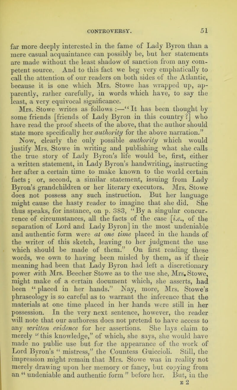 far more deeply interested in tlie fame of Lady Byron than a mere casual acquaintance can possibly be, but her statements are made without the least shadow of sanction from any com- petent source. And to this fact we beg very emphatically to call the attention of our readers on both sides of the Atlantic, because it is one which Mrs. Stowe has wrapped up, ap- parently, rather carefully, in words which have, to say the least, a very equivocal significance. Mrs. Stow'e writes as follows :—“It has been thought by some friends [friends of Lady Byron in this country ?] who have read the proof sheets of the above, that the author should state more specifically her authority for the above narration.” Now, clearly the only possible authority which would justify Mrs. Stowe in writing and publishing what she calls the true story of Lady Byron’s life would be, first, either a written statement, in Lady Byron’s handwriting, instructing her after a certain time to make known to the world certain facts ; or, second, a similar statement, issuing from Lady Byron’s grandchildren or her literary executors. Mrs. Stowe does not possess any such instruction. But her language might cause the hasty reader to imagine that she did. She thus speaks, for instance, on p. 383, “By a singular concur- rence of circumstances, all the facts of the case [i.e., of the separation of Lord and Lady Byron] in the most undeniable and authentic form were at one time placed in the hands of the writer of this sketch, leaving to her judgment the use which should be made of them.” On first reading these words, we own to having been misled by them, as if their meaning had been that Lady Byron had left a discretionary power with Mrs. Beecher Stowe as to the use she, Mrs. Stowe, might make of a certain document which, she asserts, had been “ placed in her hands.” Nay, more, Mrs. Stowe’s phraseology is so careful as to warrant the inference that the materials at one time placed in her hands were still in her possession. In the very next sentence, however, the reader will note that our authoress does not pretend to have access to any written evidence for her assertions. She lays claim to merely “ this knowledge,” of which, she says, she would have made no public use but for the appearance of the work of Lord Byron’s “ mistress,” the Countess Guiccioli. Still, the impression might remain that Mrs. Stowe was in reality not merely drawing upon her memory or fancy, but copying from an “ undeniable and authentic form ” before her. But, in the e 2