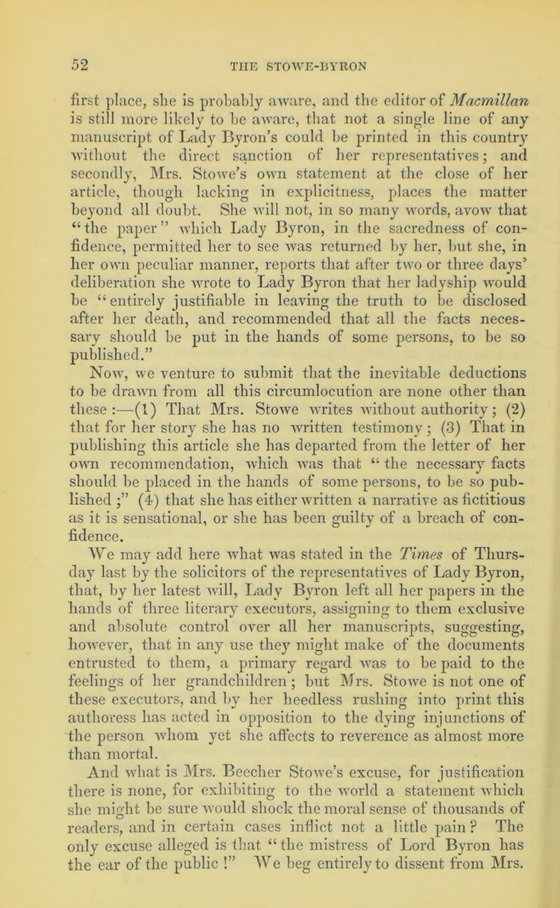 first place, she is probably aware, and the editor of Macmillan is still more likely to be aware, that not a single line of any manuscript of Lady Byron’s could be printed in this country without the direct sanction of her representatives; and secondly, Mrs. Stowe’s own statement at the close of her article, though lacking in explicitness, places the matter beyond all doubt. She will not, in so many words, avow that “the paper” which Lady Byron, in the sacredness of con- fidence, permitted her to see was returned by her, but she, in her own peculiar manner, reports that after two or three days’ deliberation she wrote to Lady Byron that her ladyship would be “entirely justifiable in leaving the truth to be disclosed after her death, and recommended that all the facts neces- sary should be put in the hands of some persons, to be so published.” Now, we venture to submit that the inevitable deductions to be drawn from all this circumlocution are none other than these:—(1) That Mrs. Stowe writes without authority; (2) that for her story she has no written testimony ; (3) That in publishing this article she has departed from the letter of her own recommendation, which was that “ the necessary facts should be placed in the hands of some persons, to be so pub- lished (4) that she has either written a narrative as fictitious as it is sensational, or she has been guilty of a breach of con- fidence. We may add here what was stated in the Times of Thurs- day last by the solicitors of the representatives of Lady Byron, that, by her latest will, Lady Byron left all her papers in the hands of three literary executors, assigning to them exclusive and absolute control over all her manuscripts, suggesting, however, that in any use they might make of the documents entrusted to them, a primary regard was to be paid to the feelings of her grandchildren; but Mrs. Stowe is not one of these executors, and by her heedless rushing into print this authoress has acted in opposition to the dying injunctions of the person whom yet she affects to reverence as almost more than mortal. And -what is Mrs. Beecher Stowe’s excuse, for justification there is none, for exhibiting to the world a statement which she might be sure would shock the moral sense of thousands of readers, and in certain cases inflict not a little pain? The only excuse alleged is that “the mistress of Lord Byron has the ear of the public !” AVe beg entirely to dissent from Mrs.