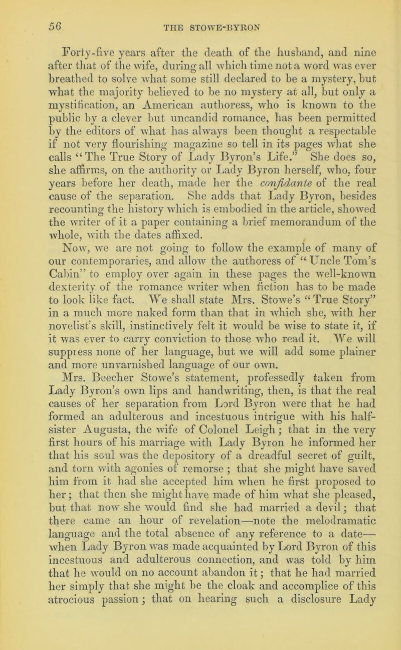 Forty-five years after the death of the husband, and nine after that of the wife, during all which time not a w ord was ever breathed to solve what some still declared to be a mystery, but what the majority believed to be no mystery at all, but only a mystification, an American authoress, who is known to the public by a clever but uncandid romance, has been permitted by the editors of what has always been thought a respectable if not very flourishing magazine so tell in its pages what she calls “The True Story of Lady Byron’s Life.” She does so, she affirms, on the authority or Lady Byron herself, who. four years before her death, made her the confidante of the real cause of the separation. She adds that Lady Byron, besides recounting the history which is embodied in the article, showed the writer of it a paper containing a brief memorandum of the whole, with the dates affixed. Now, we are not going to follow the example of many of our contemporaries, and allow the authoress of “Uncle Tom’s Cabin” to employ over again in these pages the well-known dexterity of the romance writer when fiction has to be made to look like fact. We shall state Mrs. Stowe’s “ True Story” in a much more naked form than that in which she, with her novelist’s skill, instinctively felt it would be wise to state it, if it was ever to carry conviction to those who read it. We will suppiess none of her language, but we will add some plainer and more unvarnished language of our own. Mrs. Beecher Stowe’s statement, professedly taken from Lady Byron’s own lips and handwriting, then, is that the real causes of her separation from Lord Byron were that he had formed an adulterous and incestuous intrigue •with his half- sister Augusta, the wife of Colonel Leigh; that in the very first hours of his marriage with Lady Byron he informed her that his soul was the depository of a dreadful secret of guilt, and torn with agonies of remorse ; that she might have saved him from it had she accepted him when he first proposed to her; that then she might have made of him what she pleased, but that now she would find she had married a devil; that there came an hour of revelation—note the melodramatic language and the total absence of any reference to a date— when Lady Byron was made acquainted by Lord Byron of this incestuous and adulterous connection, and was told by him that he would on no account abandon it; that he had married her simply that she might be the cloak and accomplice of this atrocious passion; that on hearing such a disclosure Lady