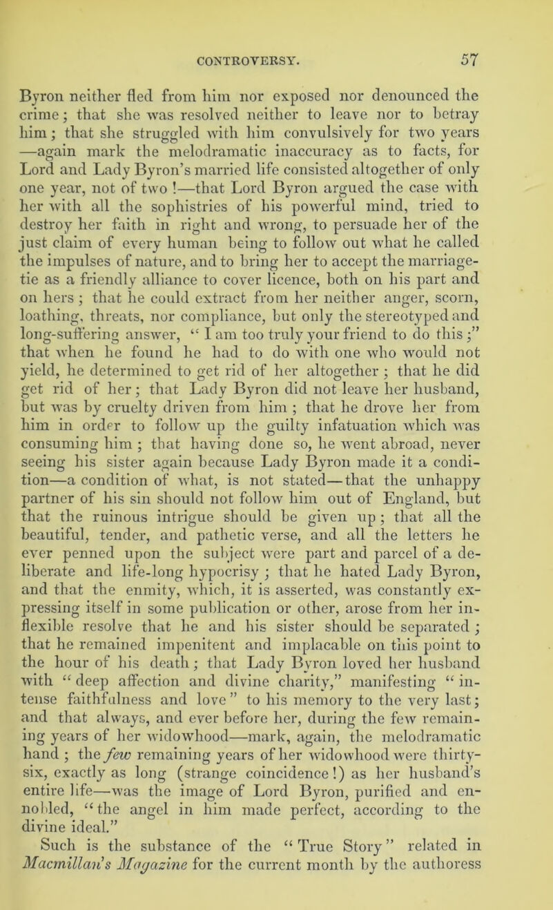 Byron neither fled from him nor exposed nor denounced the crime; that she was resolved neither to leave nor to betray him; that she struggled with him convulsively for two years —again mark the melodramatic inaccuracy as to facts, for Lord and Lady Byron’s married life consisted altogether of only one year, not of two !—that Lord Byron argued the case with her with all the sophistries of his powerful mind, tried to destroy her faith in right and wrong, to persuade her of the just claim of every human being to follow out what he called the impulses of nature, and to bring her to accept the marriage- tie as a friendly alliance to cover licence, both on his part and on hers ; that he could extract from her neither anger, scorn, loathing, threats, nor compliance, but only the stereotyped and long-suffering answer, “ I am too truly your friend to do this that when he found he had to do with one who would not yield, he determined to get rid of her altogether ; that he did get rid of her; that Lady Byron did not leave her husband, hut was by cruelty driven from him ; that he drove her from him in order to follow up the guilty infatuation which was consuming him ; that having done so, he went abroad, never seeing bis sister again because Lady Byron made it a condi- tion—a condition of what, is not stated—that the unhappy partner of his sin should not follow him out of England, but that the ruinous intrigue should be given up; that all the beautiful, tender, and pathetic verse, and all the letters he ever penned upon the subject were part and parcel of a de- liberate and life-long hypocrisy ; that he hated Lady Byron, and that the enmity, which, it is asserted, was constantly ex- pressing itself in some publication or other, arose from her in- flexible resolve that he and his sister should be separated ; that he remained impenitent and implacable on this point to the hour of his death; that Lady Bvron loved her husband with “ deep affection and divine charity,” manifesting “ in- tense faithfulness and love ” to his memory to the very last; and that always, and ever before her, during the few remain- ing years of her widowhood—mark, again, the melodramatic hand ; the few remaining years of her widowhood were thirty- six, exactly as long (strange coincidence!) as her husband’s entire life—was the image of Lord Byron, purified and en- nobled, “the angel in him made perfect, according to the divine ideal.” Such is the substance of the “ True Story ” related in Macmillan s Magazine for the current month by the authoress