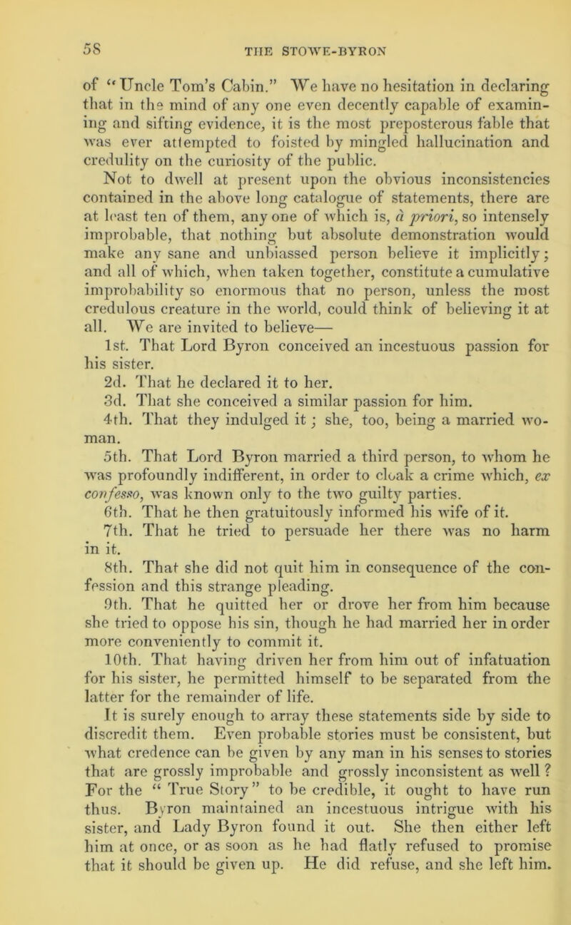 of “ Uncle Tom’s Cabin.” We have no hesitation in declaring that in the mind of any one even decently capable of examin- ing and sifting evidence, it is the most preposterous fable that was ever attempted to foisted by mingled hallucination and credulity on the curiosity of the public. Not to dwell at present upon the obvious inconsistencies contained in the above long catalogue of statements, there are at least ten of them, any one of which is, « priori, so intensely improbable, that nothing but absolute demonstration would make any sane and unbiassed person believe it implicitly; and all of which, when taken together, constitute a cumulative improbability so enormous that no person, unless the roost credulous creature in the world, could think of believing it at all. We are invited to believe— 1st. That Lord Byron conceived an incestuous passion for his sister. 2d. That he declared it to her. 3d. That she conceived a similar passion for him. 4th. That they indulged it; she, too, being a married wo- man. 5th. That Lord Byron married a third person, to whom he was profoundly indifferent, in order to cloak a crime which, ex coirfesso, was known only to the two guilty parties. 6th. That he then gratuitously informed his wife of it. 7th. That he tried to persuade her there was no harm in it. 8th. That she did not quit him in consequence of the con- fession and this strange pleading. 9th. That he quitted her or drove her from him because she tried to oppose his sin, though he had married her in order more conveniently to commit it. 10th. That having driven her from him out of infatuation for his sister, he permitted himself to be separated from the latter for the remainder of life. It is surely enough to array these statements side by side to discredit them. Even probable stories must be consistent, but Avhat credence can be given by any man in his senses to stories that are grossly improbable and grossly inconsistent as well ? For the “ True Story” to be credible, it ought to have run thus. Byron maintained an incestuous intrigue with his sister, and Lady Byron found it out. She then either left him at once, or as soon as he had flatly refused to promise that it should be given up. He did refuse, and she left him.