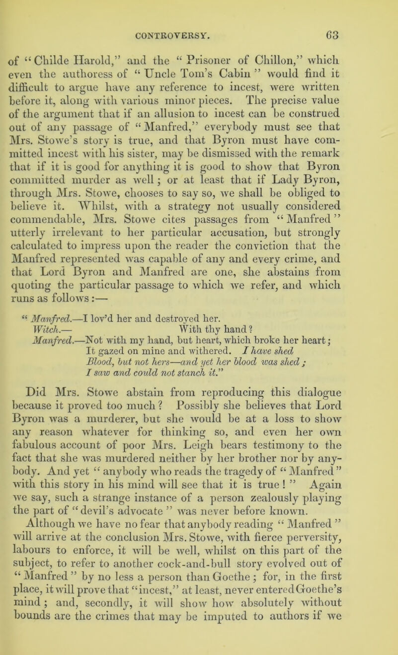 of “ Childe Harold,” and tlie “ Prisoner of Cliillon,” which even the authoress of “ Uncle Tom’s Cabin ” would find it difficult to argue have any reference to incest, were written before it, along with various minor pieces. The precise value of the argument that if an allusion to incest can be construed out of any passage of “ Manfred,” everybody must see that Mrs. Stowe’s story is true, and that Byron must have com- mitted incest with his sister, may be dismissed with the remark that if it is good for anything it is good to show that Byron committed murder as well; or at least that if Lady Byron, through Mrs. Stowe, chooses to say so, we shall be obliged to believe it. Whilst, with a strategy not usually considered commendable, Mrs. Stowe cites passages from “Manfred” utterly irrelevant to her particular accusation, but strongly calculated to impress upon the reader the conviction that the Manfred represented was capable of any and every crime, and that Lord Byron and Manfred are one, she abstains from quoting the particular passage to which we refer, and which runs as follows:— “ Manfred.—I lov’d her and destroyed her. Witch.— With thy hand? Manfred.—Not with my hand, but heart, which broke her heart; It gazed on mine and withered. I have shed Blood, hut not hers—and yet her blood teas shed ; I saw and could not stanch it.” Did Mrs. Stowe abstain from reproducing this dialogue because it proved too much ? Possibly she believes that Lord Byron Avas a murderer, but she would be at a loss to show any reason whatever for thinking so, and even her own fabulous account of poor Mrs. Leigh bears testimony to the fact that she was murdered neither by her brother nor by any- body. And yet “ anybody who reads the tragedy of “ Manfred ” Avith this story in his mind will see that it is true ! ” Again we say, such a strange instance of a person zealously playing the part of “devil’s advocate ” Avas never before known. Although we have no fear that anybody reading “Manfred” Avill arrive at the conclusion Mrs. Stowe, with fierce perversity, labours to enforce, it will be well, whilst on this part of the subject, to refer to another cock-and-bull story evolved out of “ Manfred ” by no less a person than Goethe ; for, in the first place, it will prove that “incest,” at least, never entered Goethe’s mind ; and, secondly, it will sIioav how absolutely Avithout bounds are the crimes that may be imputed to authors if Ave