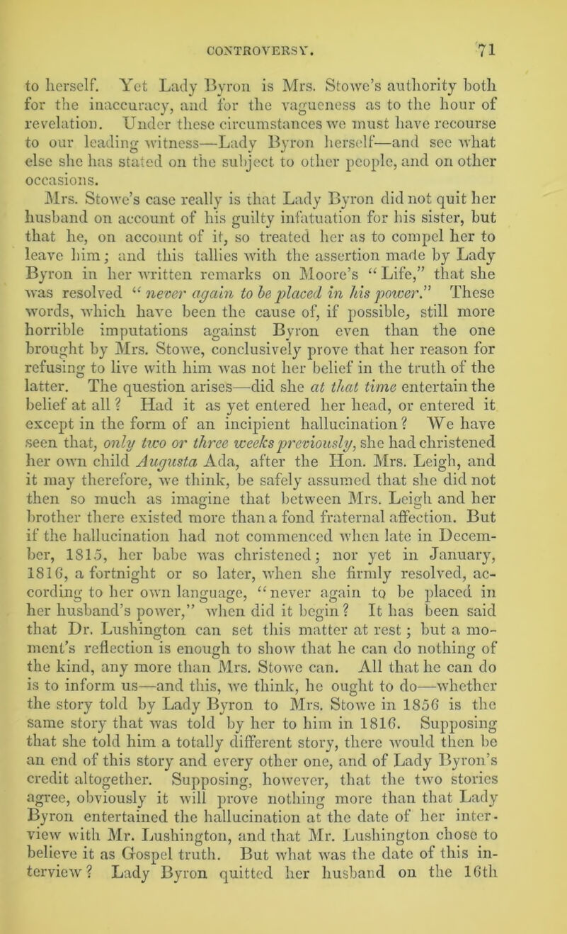 to herself. Yet Lady Byron is Mrs. Stowe’s authority both for the inaccuracy, and for the vagueness as to the hour of revelation. Under these circumstances we must have recourse to our leading witness—Lady Byron herself—and see what else she has stated on the subject to other people, and on other occasions. Mrs. Stowe’s case really is that Lady Byron did not quit her husband on account of his guilty infatuation for bis sister, but that he, on account of it, so treated her as to compel her to leave him; and this tallies with the assertion made by Lady By ron in her written remarks on Moore’s “ Life,” that she was resol ved l( never again to be placed in his power.” These words, which have been the cause of, if possible, still more horrible imputations against Byron even than the one brought by Mrs. Stowe, conclusively prove that her reason for refusing to live with him was not her belief in the truth of the latter. The question arises—did she at that time entertain the belief at all ? Had it as yet entered her head, or entered it except in the form of an incipient hallucination? We have seen that, only two or three weeks previously, she had christened her own child Augusta Ada, after the Hon. Mrs. Leigh, and it may therefore, we think, be safely assumed that she did not then so much as imagine that between Mrs. Leigh and her brother there existed more than a fond fraternal affection. But if the hallucination had not commenced 'when late in Decem- ber, 1815, her babe was christened; nor yet in January, 1816, a fortnight or so later, when she firmly resolved, ac- cording to her own language, “ never again to be placed in her husband’s power,” when did it begin ? It has been said that Dr. Lushington can set this matter at rest; but a mo- ment’s reflection is enough to show that he can do nothing of the kind, any more than Mrs. Stowe can. All that he can do is to inform us—and this, we think, he ought to do—whether the story told by Lady Byron to Mrs. Stowe in 185G is the same story that was told by her to him in 181G. Supposing that she told him a totally different story, there would then be an end of this story and every other one, and of Lady Byron’s credit altogether. Supposing, however, that the two stories agi-ec, obviously it will prove nothing more than that Lady Byron entertained the hallucination at the date of her inter- view with Mr. Lushington, and that Mr. Lushington chose to believe it as Gospel truth. But what was the date of this in- terview ? Lady Byron quitted her husband on the 16th