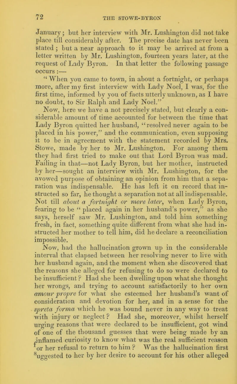 January; but her interview with Mr. Lushington did not take place till considerably after. The precise date has never been stated ; but a near approach to it may be arrived at from a letter written by Mr. Lushington, fourteen years later, at the request of Lady Byron. In that letter the following passage occurs :— “ When you came to town, in about a fortnight, or perhaps more, after my first interview with Lady Noel, I was, for the first time, informed by you of facts utterly unknown, as I have no doubt, to Sir Ralph and Lady Noel.” Now, here we have a not precisely stated, but clearly a con- siderable amount of time accounted for between the time that Lady Byron quitted her husband, “resolved never again to be placed in his power,” and the communication, even supposing it to be in agreement with the statement recorded by Mrs. Stowe, made by her to Mr. Liishington. For among them they had first tried to make out that Lord Byron was mad. Failing in that—not Lady Byron, but her mother, instructed by her—sought an interview with Mr. Lushington, for the avowed purpose of obtaining an opinion from him that a sepa- ration was indispensable. He has left it on record that in- structed so far, he thought a separation not at all indispensable. Not till about a fortnight or more later, when Lady Byron, fearing to be “ placed again in her husband’s power,” as she says, herself saw Mr. Lushington, and told him something fresh, in fact, something quite different from what she had in- structed her mother to tell him, did he declare a reconciliation impossible. Now, had the hallucination grown up in the considerable interval that elapsed between her resolving never to live Avith her husband again, and the moment when she discovered that the reasons she alleged for refusing to do so were declared to be insufficient P Had she been dwelling upon what she thought her wrongs, and trying to account satisfactorily to her own amour propre for what she esteemed her husband’s want of consideration and devotion for her, and in a sense for the spretci forma which he was bound never in any way to treat with injury or neglect? Had she, moreover, whilst herself urging reasons that were declared to be insufficient, got wind of one of the thousand guesses that were being made by an inflamed curiosity to know what was the real sufficient reason or her refusal to return to him ? Was the hallucination first suggested to her by her desire to account for his other alleged