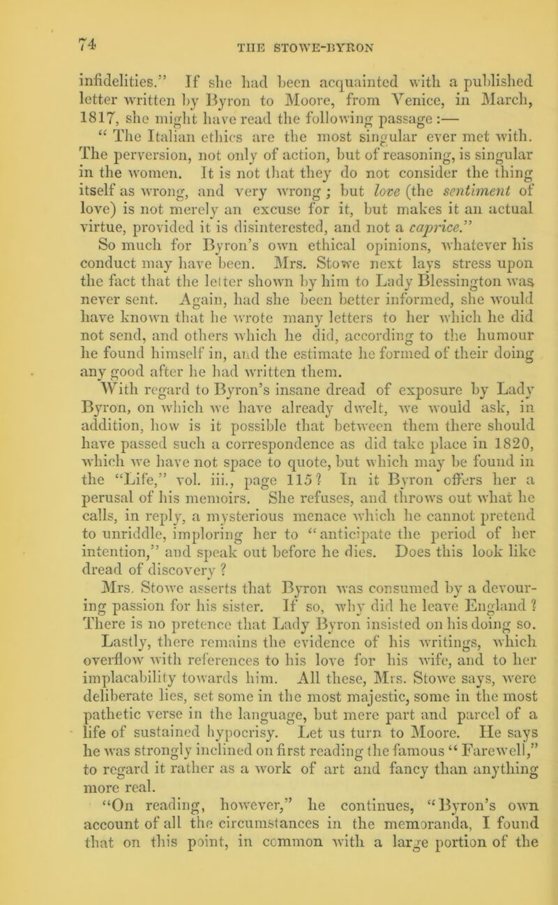 infidelities.” If she had been acquainted with a published letter written by Byron to Moore, from Venice, in March, 1817, she might have read the following passage :— “ The Italian ethics are the most singular ever met with. The perversion, not only of action, hut of reasoning, is singular in the women. It is not that they do not consider the thing itself as wrong, and very wrong ; hut love (the sentiment of love) is not merely an excuse for it, but makes it an actual virtue, provided it is disinterested, and not a caprice” So much for Byron’s own ethical opinions, whatever his conduct may have been. Mrs. Stowe next lays stress upon the fact that the lei ter shown by him to Lady Blessington was never sent. Again, had she been better informed, she would have known that be wrote many letters to her which he did not send, and others which he did, according to the humour he found himself in, and the estimate he formed of their doing any good after he had written them. AVith regard to Byron’s insane dread of exposure by Lady Byron, on which we have already dwelt, we would ask, in addition, how is it possible that between them there should have passed such a correspondence as did take place in 1820, which we have not space to quote, but which may be found in the “Life,” vol. iii., page 115? In it Byron offers her a perusal of his memoirs. She refuses, and throws out what he calls, in reply, a mysterious menace which he cannot pretend to unriddle, imploring her to “anticipate the period of her intention,” and speak out before he dies. Does this look like dread of discovery ? Mrs. Stowe asserts that Byron was consumed by a devour- ing passion for his sister. If so, why did he leave England 1 There is no pretence that Lady Byron insisted on his doing so. Lastly, there remains the evidence of his writings, which overflow with references to his love for his wife, and to her implacability towards him. All these, Mrs. Stowe says, were deliberate lies, set some in the most majestic, some in the most pathetic verse in the language, but mere part and parcel of a life of sustained hypocrisy. Let us turn to Moore. lie says he was strongly inclined on first reading the famous “ Farewell,” to regard it rather as a work of art and fancy than anything more real. “On reading, however,” he continues, “Byron’s own account of all the circumstances in the memoranda, I found that on this point, in common with a large portion of the