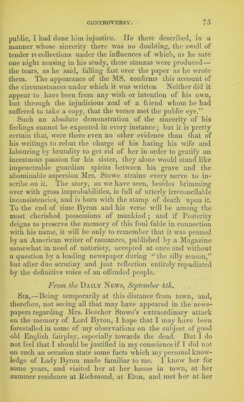 public, I had done him injustice. He there described, in a manner whose sincerity there was no doubting, the swell of tender recollections under the influences of which, as he sate one night musing in his study, these stanzas were produced— the tears, as he said, falling fast over the paper as he wrote them. The appearance of the MS. confirms this account of the circumstances under which it was written. Neither did it appear to have been from any wish or intention of his own, but through the injudicious zeal of a fiiend whom he had suffered to take a copy, that the verses met the public eye.” Such an absolute demonstration of the sincerity of his feelings cannot be expected in every instance; but it is pretty certain that, were there even no other evidence than that of his writings to rebut the charge of his hating his wife and labouring by brutality to get rid of her in order to gratify an incestuous passion for his sister, they alone would stand like impenetrable guardian spirits between his grave and the abominable aspersion Mrs. Stowre strains every nerve to in- scribe on it. The story, as we have seen, besides brimming over with gross improbabilities, is full of utterly irreconcilable inconsistencies, and is born -with the stamp of death upon it. To the end of time Byron and his verse will be among the most cherished possessions of mankind; and if Posterity deigns to preserve the memory of this foul fable in connection with his name, it will be only to remember that it was penned by an American writer of romances, published by a Magazine somew'hat in need of notoriety, accepted at once and without a question by a leading newspaper during “ the silly season,” but after due scrutiny and just reflection entirely repudiated by the definitive voice of an offended people. From the Daily News, September 4th. Sir,—Being temporarily at this distance from town, and, therefore, not seeing all that may have appeared in the news- papers regarding Airs. Beecher Stowe’s extraordinary attack on the memory of Lord Byron, 1 hope that I may have been forestalled in some of my observations on the subject of good old English fairplay, especially towards the dead. But I do not feel that I should be justified in my conscience if I did not on such an occasion state some facts which my personal know- ledge of Lady Byron made familiar to me. I knew her for some years, and visited her at her house in town, at her summer residence at Richmond, at Eton, and met her at her