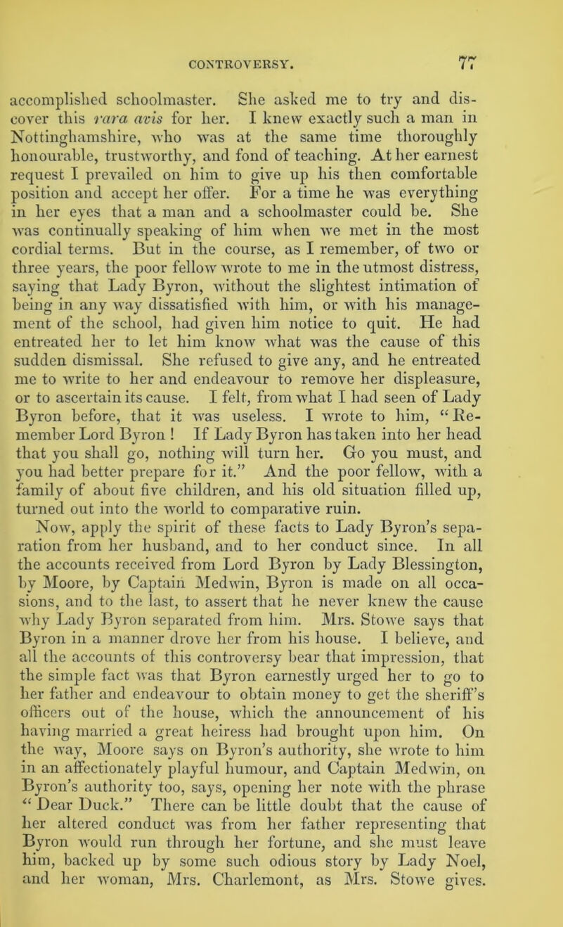 accomplished schoolmaster. She ashed me to try and dis- cover this vara avis for her. I knew exactly such a man in Nottinghamshire, who was at the same time thoroughly honourable, trustworthy, and fond of teaching. At her earnest request I prevailed on him to give up his then comfortable position and accept her otfer. For a time he was everything in her eyes that a man and a schoolmaster could be. She was continually speaking of him when we met in the most cordial terms. But in the course, as I remember, of two or three years, the poor fellow wrote to me in the utmost distress, saying that Lady Byron, without the slightest intimation of being in any way dissatisfied with him, or with his manage- ment of the school, had given him notice to quit. He had entreated her to let him know what was the cause of this sudden dismissal. She refused to give any, and he entreated me to write to her and endeavour to remove her displeasure, or to ascertain its cause. I felt, from what I had seen of Lady Byron before, that it was useless. I wrrote to him, “ lie- member Lord Byron ! If Lady Byron has taken into her head that you shall go, nothing will turn her. Go you must, and you had better prepare for it.” And the poor fellow, with a family of about five children, and his old situation filled up, turned out into the world to comparative ruin. Nowr, apply the spirit of these facts to Lady Byron’s sepa- ration from her husband, and to her conduct since. In all the accounts received from Lord Byron by Lady Blessington, by Moore, by Captain Medw'in, Byron is made on all occa- sions, and to the last, to assert that he never knew the cause why Lady Byron separated from him. Mrs. Stowe says that Byron in a manner drove her from his house. I believe, and all the accounts of this controversy bear that impression, that the simple fact was that Byron earnestly urged her to go to her father and endeavour to obtain money to get the sheriff’s officers out of the house, which the announcement of his having married a great heiress had brought upon him. On the way, Moore says on Byron’s authority, she wTrote to him in an affectionately playful humour, and Captain Medwin, on Byron’s authority too, says, opening her note with the phrase “ Dear Duck.” There can be little doubt that the cause of her altered conduct was from her father representing that Byron would run through her fortune, and she must leave him, backed up by some such odious story by Lady Noel, and her woman, Mrs. Charlemont, as Mrs. Stow'e gives.