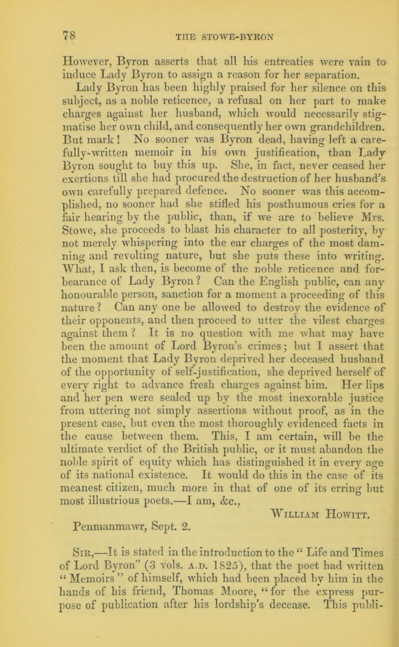 However, Byron asserts that all his entreaties were vain to induce Lady Byron to assign a reason for her separation. Lady Byron has been highly praised for her silence on this subject, as a noble reticence, a refusal on her part to make charges against her husband, which would necessarily stig- matise her own child, and consequently her own grandchildren. But mark ! No sooner Avas Byron dead, having left a care- fully-Avritten memoir in his OAvn justification, than Lady Byron sought to buy this up. She, in fact, neArer ceased her exertions till she had procured the destruction of her husband’s OAvn carefully prepared defence. No sooner Avas this accom- plished, no sooner had she stifled his posthumous cries for a fair hearing by the public, than, if avc are to belieAre Mrs. StOAve, she proceeds to blast his character to all posterity, by not merely Avhispering into the ear charges of the most dam- ning and revolting nature, but she puts these into writing. What, I ask then, is become of the noble reticence and for- bearance of Lady Byron ? Can the English public, can any honourable person, sanction for a moment a proceeding of this nature ? Can any one be alloAved to destroy the evidence of their opponents, and then proceed to utter the vilest charges against them ? It is no question with me Avhat may have been the amount of Lord Byron’s crimes; but I assert that the moment that Lady Byron deprived her deceased husband of the opportunity of self-justification, she deprived herself of every right to advance fresh charges against him. Her lips and her pen were sealed up by the most inexorable justice from uttering not simply assertions Avithout proof, as in the present case, but even the most thoroughly evidenced facts in the cause betAveen them. This, I am certain, will be the ultimate verdict of the British public, or it must abandon the noble spirit of equity Avhicli has distinguished it in eArery age of its national existence. It Avould do this in the case of its meanest citizen, much more in that of one of its erring but most illustrious poets.—I am, &c., William IIowitt. PenmanmaAvr, Sept. 2. Sir,—It is stated in the introduction to the “ Life and Times of Lord Byron” (3 vols. a.d. 1825), that the poet had Avritten “ Memoirs ” of himself, which had been placed by him in the hands of his friend, Thomas Moore, “ for the express pur- pose of publication after his lordship’s decease. This publi-