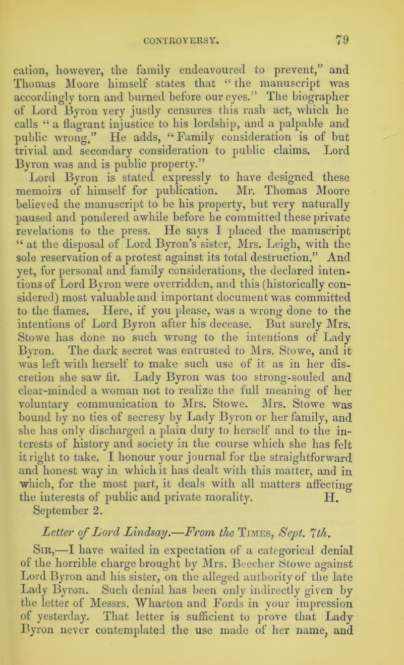 cation, however, the family endeavoured to prevent,” and Thomas Moore himself states that “ the manuscript was accordingly torn and burned before our eyes.” The biographer of Lord Byron very justly censures this rash act, which he calls “ a flagrant injustice to his lordship, and a palpable and public wrong,” He adds, “ Family consideration is of but trivial and secondary consideration to public claims. Lord Byron was and is public property.” Lord Byron is stated expressly to have designed these memoirs of himself for publication. Mr. Thomas Moore believed the manuscript to be his property, but very naturally paused and pondered awhile before he committed these private revelations to the press. He says I placed the manuscript “ at the disposal of Lord Byron’s sister, Mrs. Leigh, with the sole reservation of a protest against its total destruction.” And yet, for personal and family considerations, the declared inten- tions of Lord Byron were overridden, and this (historically con- sidered) most valuable and important document was committed to the flames. Here, if you please, was a wrong done to the intentions of Lord Byron after his decease. But surely Mrs. Stowe has done no such wrong to the intentions of Lady Byron. The dark secret was entrusted to Mrs. Stowe, and it was left with herself to make such use of it as in her dis- cretion she saw fit. Lady Byron was too strong-souled and clear-minded a woman not to realize the full meaning of her voluntary communication to Mrs. Stowe. Mrs. Stowe was bound by no ties of secresy by Lady Byron or her family, and she has only discharged a plain duty to herself and to the in- terests of history and society in the course which she has felt it right to take. I honour your journal for the straightforward and honest way in which it has dealt with this matter, and in which, for the most part, it deals with all matters affecting the interests of public and private morality. LI. September 2. Letter of Lord Lindsay.—From the Times, Sept. 7th. Sir,—I have waited in expectation of a categorical denial of the horrible charge brought by Mrs. Beecher Stowe against Lord Byron and his sister, on the alleged authority of the late Lady Byron. Such denial has been only indirectly given by the letter of Messrs. Wharton and Fords in your impression of yesterday. That letter is sufficient to prove that Lady Byron never contemplated the use made of her name, and