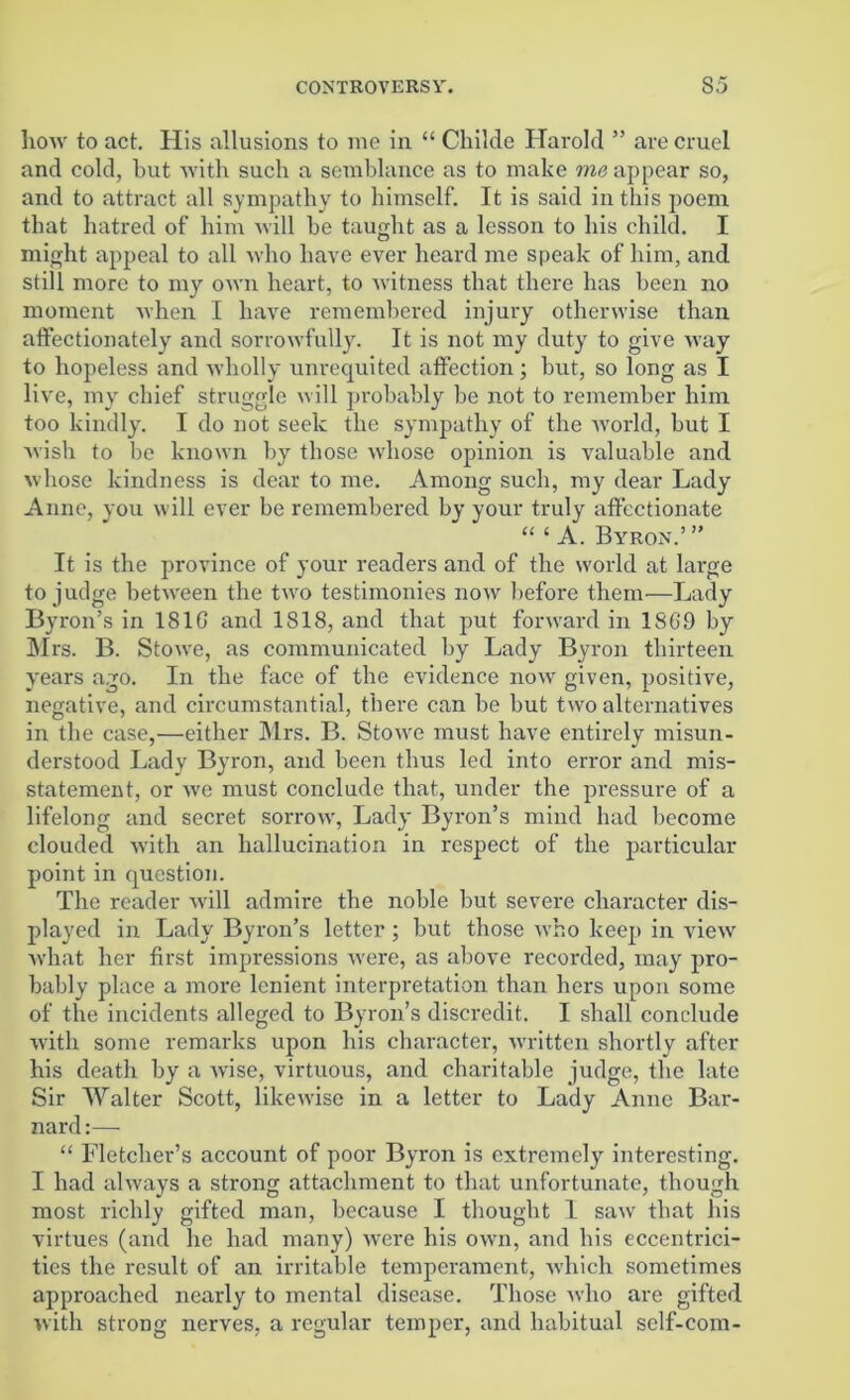 how to act. His allusions to me in “ Childe Harold ” are cruel and cold, but with such a semblance as to make me appear so, and to attract all sympathy to himself. It is said in this poem that hatred of him will be taught as a lesson to his child. I might appeal to all who have ever heard me speak of him, and still more to my own heart, to witness that there has been no moment when I have remembered injury otherwise than affectionately and sorrowfully. It is not my duty to give way to hopeless and wholly unrequited affection; but, so long as I live, my chief struggle will probably be not to remember him too kindly. I do not seek the sympathy of the world, but I wish to be known by those whose opinion is valuable and whose kindness is dear to me. Among such, my dear Lady Anne, you will ever be remembered by your truly affectionate “ 1 A. Byron.’ ” It is the province of your readers and of the world at large to judge between the two testimonies now before them—Lady Byron’s in 181G and 1818, and that put forward in 1SG9 by INIrs. B. Stowe, as communicated by Lady Byron thirteen years ago. In the face of the evidence now given, positive, negative, and circumstantial, there can be but two alternatives in the case,—either Mrs. B. Stowe must have entirely misun- derstood Lady Byron, and been thus led into error and mis- statement, or we must conclude that, under the pressure of a lifelong and secret sorrow, Lady Byron’s mind had become clouded with an hallucination in respect of the particular point in question. The reader will admire the noble but severe character dis- played in Lady Byron’s letter; but those who keep in viewr what her first impressions were, as above recorded, may pro- bably place a more lenient interpretation than hers upon some of the incidents alleged to Byron’s discredit. I shall conclude with some remarks upon his character, written shortly after his death by a wise, virtuous, and charitable judge, the late Sir Walter Scott, likewise in a letter to Lady Anne Bar- nard :— “ Fletcher’s account of poor Byron is extremely interesting. I had always a strong attachment to that unfortunate, though most richly gifted man, because I thought 1 saw that his virtues (and he had many) were his own, and his eccentrici- ties the result of an irritable temperament, which sometimes approached nearly to mental disease. Those who are gifted with strong nerves, a regular temper, and habitual self-com-