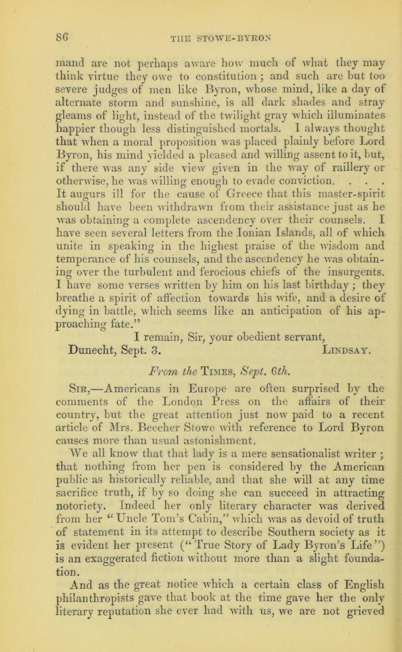 Riant! are not perhaps aware how mucli of what they may think virtue they owe to constitution ; and such are hut too severe judges of men like Byron, whose mind, like a day of alternate storm and sunshine, is all dark shades and stray gleams of light, instead of the twilight gray which illuminates happier though less distinguished mortals. I always thought that when a moral proposition was placed plainly before Lord Byron, his mind yielded a pleased and willing assent to it, Gut, if there was any side view given in the ivay of raillery or otherwise, he was willing enough to evade conviction. It augurs ill for the cause of Greece that this master-spirit should have been withdrawn from their assistance just as he was obtaining a complete ascendency over their counsels. I have seen several letters from the Ionian Islands, all of which unite in speaking in the highest praise of the wisdom and temperance of his counsels, and the ascendency he was obtain- ing over the turbulent and ferocious chiefs of the insurgents. I have some verses written by him on his last birthday; they breathe a spirit of affection towards his wife, and a desire of dying in battle, which seems like an anticipation of his ap- proaching fate.” I remain, Sir, your obedient servant, Dunecht, Sept. 3. Lindsay. From the Times, Sept. Gtk. Sir,—Americans in Europe are often surprised by the comments of the London Press on the affairs of their country, but the great attention just now paid to a recent article of Mrs. Beecher Stowe with reference to Lord Byron causes more than usual astonishment. We all know that that lady is a mere sensationalist writer ; that nothing from her pen is considered by the American public as historically reliable, and that she will at any time sacrifice truth, if by so doing she can succeed in attracting notoriety. Indeed her only literary character was derived from her “ Uncle Tom’s Cabin,” which was as devoid of truth of statement in its attempt to describe Southern society as it is evident her present (“True Story of Lady Byron’s Life”) is an exaggerated fiction without more than a slight founda- tion. And as the great notice which a certain class of English philanthropists gave that book at the time gave her the only literary reputation she ever had with us, we are not grieved