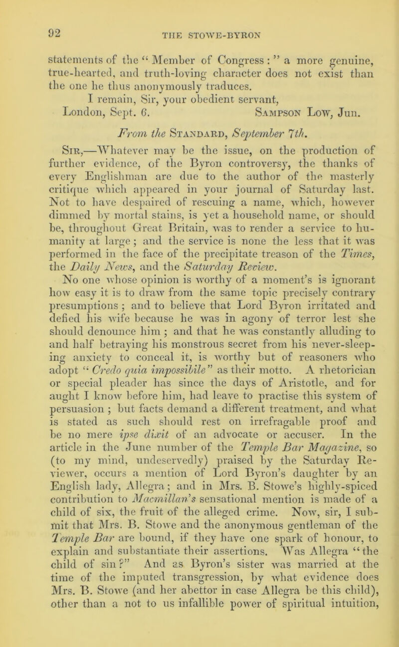 statements of the “ Member of Congress : ” a more genuine, true-hearted, and truth-loving character does not exist than the one he thus anonymously traduces. I remain, Sir, your obedient servant, London, Sept. G. Sampson Low, Jun. From the Standard, September 7th. Sir,—Whatever may be the issue, on the production of further evidence, of the Byron controvers}r, the thanks of every Englishman are due to the author of the masterly critique •which appeared in your journal of Saturday last. Not to have despaired of rescuing a name, which, however dimmed byr mortal stains, is yet a household name, or should be, throughout Great Britain, was to render a service to hu- manity at large; and the service is none the less that it was performed in the face of the precipitate treason of the Times, the Daily News, and the Saturday Reciew. No one whose opinion is worthy of a moment’s is ignorant how easy it is to draw from the same topic precisely contrary presumptions ; and to believe that Lord Byron irritated and defied his wife because he was in agony of terror lest she should denounce him ; and that he was constantly alluding to and half betraying his monstrous secret from his never-sleep- ing anxiety to conceal it, is worthy but of reasoners who adopt Credo quia i??ipossibile’’ as their motto. A rhetorician or special pleader has since the days of Aristotle, and for aught I know before him, had leave to practise this system of persuasion ; but facts demand a different treatment, and what is stated as such should rest on irrefragable proof and be no mere ipse dixit of an advocate or accuser. In the article in the June number of the Temple Bar Magazine, so (to my mind, undeservedly) praised by the Saturday Re- viewer, occurs a mention of Lord Byron’s daughter by an English lady, Allegra; and in Mrs. B. Stowe’s highly-spiced contribution to Macmillan's sensational mention is made of a child of six, the fruit of the alleged crime. Now, sir, I sub- mit that Mrs. B. Stowe and the anonymous gentleman of the Temple Bar are bound, if they have one spark of honour, to explain and substantiate their assertions. Was Allegra “the child of sin ?” And as Byron’s sister was married at the time of the imputed transgression, by what evidence does Mrs. B. Stowe (and her abettor in case Allegra be this child), other than a not to us infallible power of spiritual intuition,