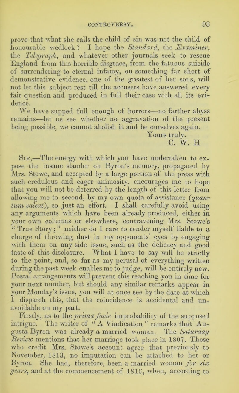 prove that what she calls the child of sin was not the child of honourable wedlock ? I hope the Standard, the Examiner, the Telegraph, and whatever other journals seek to rescue England from this horrible disgrace, from the fatuous suicide of surrendering to eternal infamy, on something far short of demonstrative evidence, one of the greatest of her sons, will not let this subject rest till the accusers have answered every fair question and produced in full their case with all its evi- dence. We have supped full enough of horrors—no farther abyss remains—let us see whether no aggravation of the present being possible, we cannot abolish it and be ourselves again. Yours truly. C. W. H Sir,—The energy with which you have undertaken to ex- pose the insane slander on Byron’s memory, propagated by Mrs. Stowe, and accepted by a large portion of the press with such credulous and eager animosity, encourages me to hope that you will not be deterred by the length of this letter from allowing me to second, by my own quota of assistance (quan- tum caleat), so just an etfort. I shall carefully avoid using any arguments which have been already produced, either in your own columns or elsewhere, contravening Mrs. Stowe’s “ True Story; ” neither do I care to render myself liable to a charge of throwing dust in my opponents’ eyes by engaging with them on any side issue, such as the delicacy and good taste of this disclosure. What I have to say will be strictly to the point, and, so far as my perusal of everything written during the past week enables me to judge, will lie entirely new. Postal arrangements will prevent this reaching you in time for your next number, but should any similar remarks appear in your Monday’s issue, you will at once see by the date at which I dispatch this, that the coincidence is accidental and un- avoidable on my part. Firstly, as to the prima facie improbability of the supposed intrigue. The writer of “ A Vindication ” remarks that Au- gusta Byron was already a married woman. The Saturday Review mentions that her marriage took place in 1807. Those who credit Mrs. Stowe’s account agree that previously to November, 1S13, no imputation can be attached to her or Byron. She had, therefore, been a married woman for six years, and at the commencement of 181G, when, according to